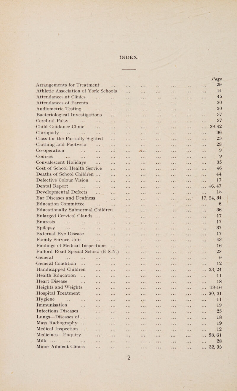 INDEX. Arrangements for Treatment Athletic Association of York Schools Attendances at Clinics ... Attendances of Parents Audiometric Testing Bacteriological Investigations Cerebral Palsy Child Guidance Clinic Chiropody Class for the Partially-Sighted Clothing and Footwear Co-operation Courses Convalescent Holidays Cost of School Health Service Deaths of School Children ... Defective Colour Vision Dental Report Developmental Defects Ear Diseases and Deafness Education Committee Educationally Subnormal Children Enlarged Cervical Glands ... Enuresis Epilepsy External Eye Disease Family Service Unit Findings of Medical Inspections Fulford Road Special School (E.S.N.) General General Condition ... Handicapped Children Health Education ... Heart Disease Heights and Weights Hospital Treatment Hygiene Immunisation Infectious Diseases Lungs^—Diseases of ... Mass Radiography ... Medical Inspection ... Medicines—Enq uiry Milk. Minor Ailment Clinics Page 29 44 45 20 20 37 37 39-42 36 23 29 9 9 35 46 44 17 46, 47 18 24, 34 6 36 17 17 37 17 43 16 23 9 12 23, 24 11 18 13-16 30, 31 11 19 25 18 19 12 58, 61 28 32, 33