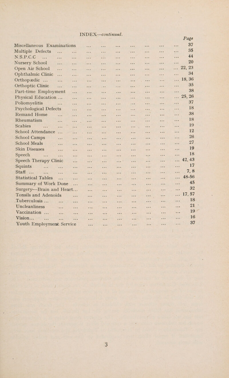 INDEX—continu&d. Miscellaneous Examinations Multiple Defects N.S.P.C.C . Nursery School Open Air School Ophthalmic Clinic ... Orthop aedic ... Orthoptic Clinic Part-time Employment Physical Education ... Poliomyelitis Psychological Defects Remand Home Rheumatism ... ... _ Scabies School Attendance ... School Camps School Meals Skin Diseases Speech Speech Therapy Clinic Squints Staff ... Statistical Tables Summary of Work Done Surgery-—Brain and Heart... Tonsils and Adenoids Tuberculosis ... Uncleanliness Vaccination ... Vision... Youth Employmerut Service Page 37 35 44 20 ... 22, 23 34 ... 18,36 35 38 ... 25,26 37 18 38 18 19 12 26 27 19 18 ... 42,43 17 ... 7,8 ... 48-56 45 32 ... 17,57 18 21 - 19 16 ... 37 /