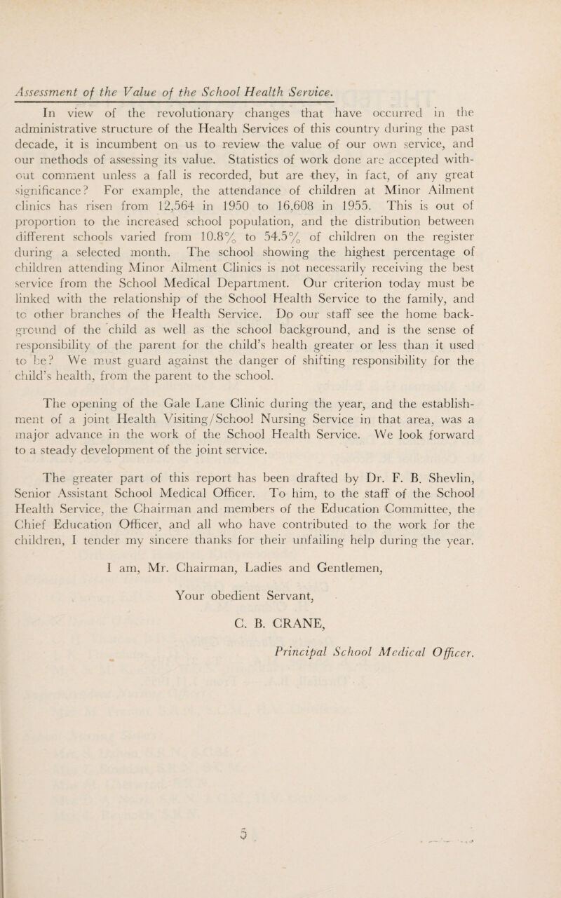 Assessment of the Value of the School Health Service. In view of the revolutionary changes that have occurred in the administrative structure of the Health Services of this country during the past decade, it is incumbent on us to review the value of our own service, and our methods of assessing its value. Statistics of work done arc accepted with¬ out comment unless a fall is recorded, but are they, in fact, of any great significance? For example, the attendance of children at Minor Ailment clinics has risen from 12,564 in 1950 to 16,608 in 1955. This is out of proportion to the increased school population, and the distribution between different schools varied from 10.8% to 54.5% of children on the register during a selected month. The school showing the highest percentage of children attending Minor Ailment Clinics is not necessarily receiving the best service from the School Medical Department. Our criterion today must be linked with the relationship of the School Health Service to the family, and tc other branches of the Health Service. Do our staff see the home back¬ ground of the child as well as the school background, and is the sense of responsibility of the parent for the child’s health greater or less than it used to be? We must guard against the danger of shifting responsibility for the child’s health, from the parent to the school. The opening of the Gale Lane Clinic during the year, and the establish¬ ment of a joint Health Visiting/School Nursing Service in that area, was a major advance in the work of the School Health Service. We look forward to a steady development of the joint service. The greater part of this report has been drafted by Dr. F. B. Shevlin, Senior Assistant School Medical Officer. To him, to the staff of the School Health Service, the Chairman and members of the Education Committee, the Chief Education Officer, and all who have contributed to the work for the children, I tender my sincere thanks for their unfailing help during the year. I am, Mr. Chairman, Ladies and Gentlemen, Your obedient Servant, C. B. CRANE, Principal School Medical Officer.