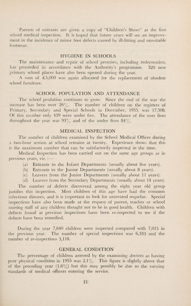 ' Parents of entrants are given a copy of “Children’s Shoes” at the first school medical inspection. It is hoped that future years will see an improve¬ ment in the incidence of minor foot defects caused by ill-fitting and unsuitable footwear. HYGIENE IN SCHOOLS The maintenance and repair of school premises, including redecoratiorp has proceeded in accordance with the Authority’s programme. 520 new primary school places have also been opened during the year. A sum of £5,000 was again allocated for the replacement of obsolete school furniture. SCHOOL POPULATION AND ATTENDANCE The school poulation continues to grow. Since the end of the war the increase has been over 26%. The number of children on the registers of Primary, Secondary and Special Schools in December, 1955. was 17,508. Of this number only 439 were under five. The attendance of the over fives throughout the year was 93% and of the under fives 84%. MEDICAL INSPECTION The number of children examined by the School Medical Officer during a two-hour session at school remains at twenty. Experience shows that this is the maximum number that can be satisfactorily inspected in the time. Medical Inspection has been carried out on the same age groups as in previous years, viz. : — (a) Entrants to the Infant Departments (usually about five years). (b) Entrants to the Junior Departments (usually about 8 years). (c) Leavers from the Junior Departments (usually about 11 years). (d) Leavers from the Secondary Departments (usually about 14 years). The number of defects discovered among the eight year old group justifies this inspection. Most children of this age have had the common infectious diseases, and it is important to look for untreated sequelae. Special inspections have also been made at the request of parent, teacher or school nursing staff of any children thought not to be in good health. Children with defects found at previous inspections have been re-inspected to see if the defects have been remedied. During the year 7,640 children were inspected compared with 7,015 in the previous year. The number of special inspections was 6,333 and the number of re-inspections 3,118. GENERAL CONDITION The percentage of children assessed by the examining doctors as having poor physical condition in 1955 was 2.1%. This figure is slightly above that of the preceding year (1.6%) but this may possibly be due to the varying standards of medical officers entering the service.