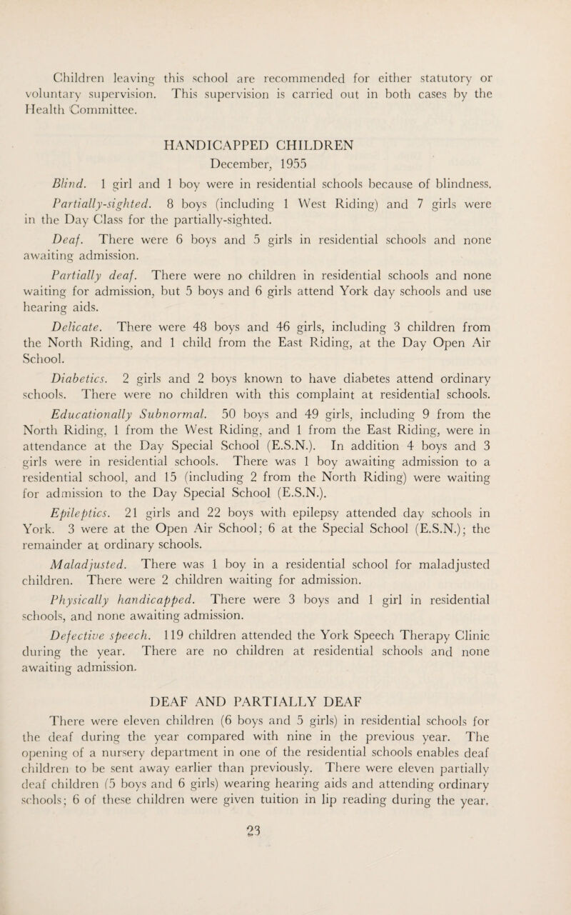 Children leaving this school are recommended for either statutory or voluntary supervision. This supervision is carried out in both cases by the Health Committee. HANDICAPPED CHILDREN December 1955 Blind. 1 girl and 1 boy were in residential schools because of blindness. Partially-sighted. 8 boys (including 1 West Riding) and 7 girls were in the Day Class for the partially-sighted. Deaf. There were 6 boys and 5 girls in residential schools and none awaiting: admission. Partially deaf. There were no children in residential schools and none waiting for admission, but 5 boys and 6 girls attend York day schools and use hearing aids. Delicate. There were 48 boys and 46 girls, including 3 children from the North Riding, and 1 child from the East Riding, at the Day Open Air School. Diabetics. 2 girls and 2 boys known to have diabetes attend ordinary schools. There were no children with this complaint at residential schools. Educationally Subnormal. 50 boys and 49 girls, including 9 from the North Riding, 1 from the West Riding, and 1 from the East Riding, were in attendance at the Day Special School (E.S.N.). In addition 4 boys and 3 girls were in residential schools. There was 1 boy awaiting admission to a residential school, and 15 (including 2 from the North Riding) were waiting for admission to the Day Special School (E.S.N.). Epileptics. 21 girls and 22 boys with epilepsy attended day schools in York. 3 were at the Open Air School; 6 at the Special School (E.S.N.); the remainder at ordinary schools. Maladjusted. There was 1 boy in a residential school for maladjusted children. There were 2 children waiting for admission. Physically handicapped. There were 3 boys and 1 girl in residential schools, and none awaiting admission. Defective speech. 119 children attended the York Speech Therapy Clinic during the year. There are no children at residential schools and none awaiting admission. DEAF AND PARTIALLY DEAF There were eleven children (6 boys and 5 girls) in residential schools for the deaf during the year compared with nine in the previous year. The opening of a nursery department in one of the residential schools enables deaf children to be sent away earlier than previously. There were eleven partially deaf children (5 boys and 6 girls) wearing hearing aids and attending ordinary schools; 6 of these children were given tuition in lip reading during the year.