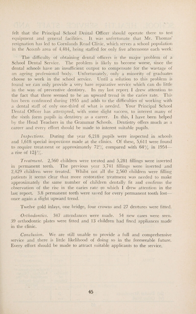 felt that the Principal School Dental Officer should operate there to test equipment and general facilities. It was unfortunate that Mr. Thomas’ resignation has led to Cornlands Road Clinic, whicli serves a school population in the Acomb area of 4,484, being staffed for only five afternoons each week: The difficulty of obtaining dental officers is the major problem of a School Dental Service. The problem is likely to become worse, since the dental schools have an insufficient output to compensate for the wastage of an ageing professional body. Unfortunately, only a minority of graduates choose to work in the school service. Until a solution to this problem is found we can only provide a very bare reparative service which can do little in the way of preventive dentistry. In my last report I drew attention to the fact that there seemed to be an upward trend in the caries rate. This has been confirmed during 1955 and adds to the difficulties of working with a dental staff of only one-third of what is needed. Your Principal School Dental Officer has attempted, with some slight success, to interest many of the sixth form pupils in dentistry as a career. In this, I have been helped by the Head Teachers in the Grammar Schools. Dentistry offers much as a career and every effort should be made to interest suitable pupils. Inspections. During the year 6,218 pupils were inspected in schools and 1,618 special inspections made at the clinics. Of these, 5,611 were found to require treatment or approximately 72% compared with 64% in 1954— a rise of 12J%. Treatment. 2,560 children were treated and 5,281 fillings were inserted in permanent teeth. The previous year 3,741 fillings were inserted and 2,429 children were treated. Whilst not all the 2,560 children were filling patients it seems clear that more restorative treatment was needed to make approximately the same number of children dentally fit and confirms the observation of the rise in the caries rate to which I drew attention in the last report. 3.8 permanent teeth were saved for every permanent tooth lost— once again a slight upward trend. Twelve gold inlays, one bridge, four crowns and 27 dentures were fitted. Orthodontics. 347 attendances were made. 54 new cases were seen. 39 orthodontic plates were fitted and 13 children had fixed appliances made in the clinic. Conclusion. We are still unable to provide a full and comprehensive service and there is little likelihood of doing so in the foreseeable future. Every effort should be made to attract suitable applicants to the service.
