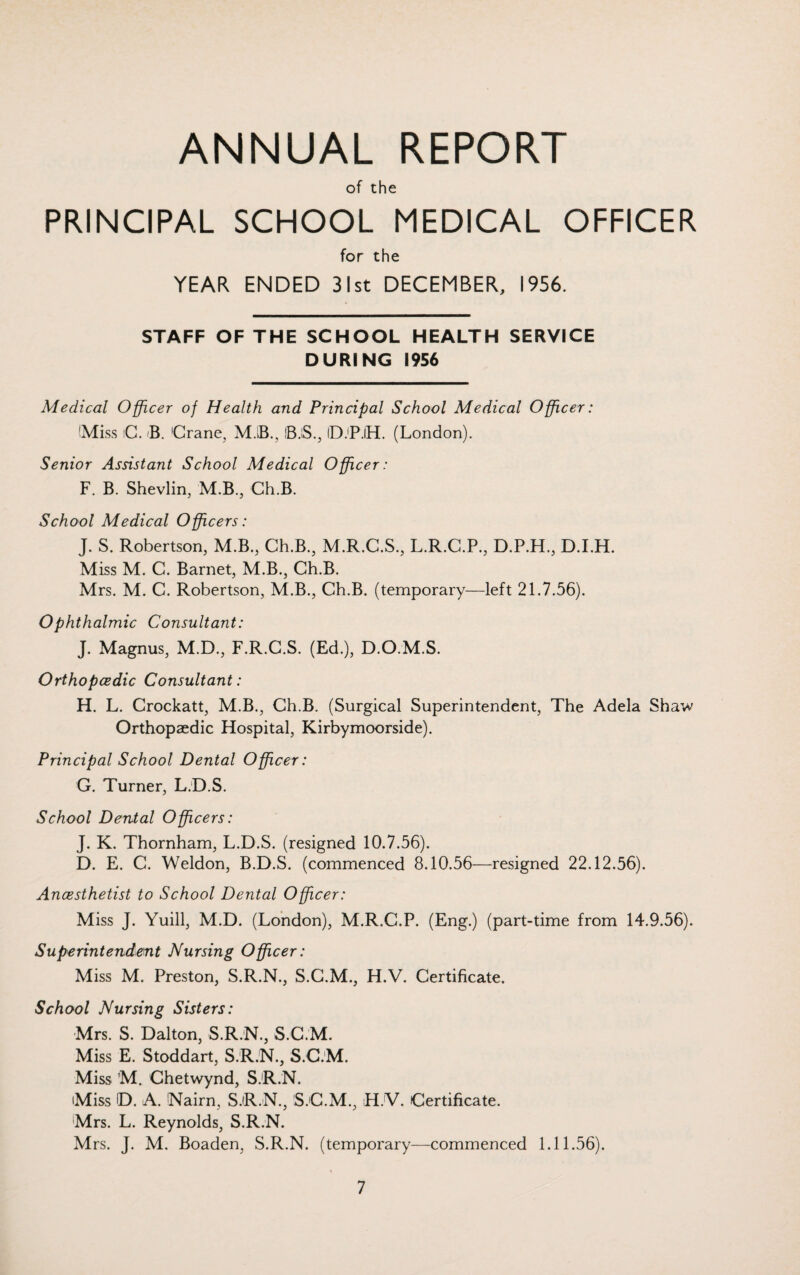 ANNUAL REPORT of the PRINCIPAL SCHOOL MEDICAL OFFICER for the YEAR ENDED 31st DECEMBER, 1956. STAFF OF THE SCHOOL HEALTH SERVICE DURING 1956 Medical Officer of Health and Principal School Medical Officer: (Miss iC. B. 'Crane, M.iB., iB.iS., ID.'P.IH. (London). Senior Assistant School Medical Officer: F. B. Shevlin, M.B., Ch.B. School Medical Officers: J. S. Robertson, M.B., Ch.B., M.R.C.S., L.R.C.P., D.P.H., D.I.H. Miss M. C. Barnet, M.B., Ch.B. Mrs. M. C. Robertson, M.B., Ch.B. (temporary—left 21.7.56). Ophthalmic Consultant: J. Magnus, M.D., F.R.C.S. (Ed.), D.O.M.S. Orthopaedic Consultant: H. L. Crockatt, M.B., Ch.B. (Surgical Superintendent, The Adela Shaw Orthopaedic Hospital, Kirbymoorside). Principal School Dental Officer: G. Turner, L.D.S. School Dental Officers: J. K. Thornham, L.D.S. (resigned 10.7.56). D. E. C. Weldon, B.D.S. (commenced 8.10.56—resigned 22.12.56). Ancesthetist to School Dental Officer: Miss J. Yuill, M.D. (London), M.R.C.P. (Eng.) (part-time from 14.9.56). Superintendent Nursing Officer: Miss M. Preston, S.R.N., S.C.M., H.V. Certificate. School Nursing Sisters: Mrs. S. Dalton, S.R.N., S.C.M. Miss E. Stoddart, S.R.N., S.C.M. Miss M. Chetwynd, S.R.N. Miss D. A. 'Nairn, S.R.N., S.C.M., H.V. Certificate. Mrs. L. Reynolds, S.R.N. Mrs. J. M. Boaden, S.R.N. (temporary—commenced 1.11.56).