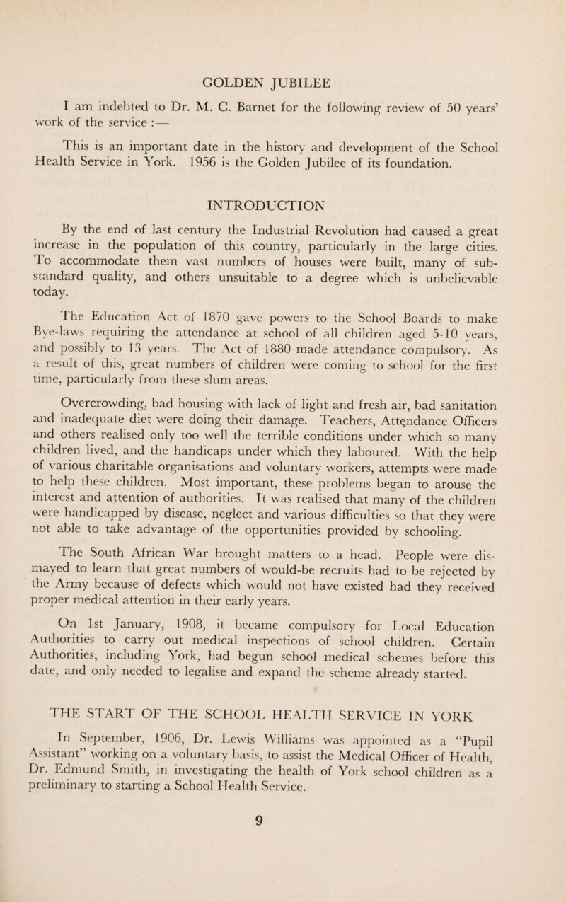 GOLDEN JUBILEE I am indebted to Dr. M. C. Barnet for the following review of 50 years’ work of the service :— This is an important date in the history and development of the School Health Service in York. 1956 is the Golden Jubilee of its foundation. INTRODUCTION By the end of last century the Industrial Revolution had caused a great increase in the population of this country, particularly in the large cities. To accommodate them vast numbers of houses were built, many of sub¬ standard quality, and others unsuitable to a degree which is unbelievable today. The Education Act of 1870 gave powers to the School Boards to make Bye-laws requiring the attendance at school of all children aged 5-10 years, and possibly to 13 years. The Act of 1880 made attendance compulsory. As a result of this, great numbers of children were coming to school for the first time, particularly from these slum areas. Overcrowding, bad housing with lack of light and fresh air, bad sanitation and inadequate diet were doing their damage. Teachers, Attendance Officers and others realised only too well the terrible conditions under which so many children lived, and the handicaps under which they laboured. With the help of various charitable organisations and voluntary workers, attempts were made to help these children. Most important, these problems began to arouse the interest and attention of authorities. It was realised that many of the children were handicapped by disease, neglect and various difficulties so that they were not able to take advantage of the opportunities provided by schooling. The South African War brought matters to a head. People were dis¬ mayed to learn that great numbers of would-be recruits had to be rejected by the Army because of defects which would not have existed had they received proper medical attention in their early years. On 1st January, 1908, it became compulsory for Local Education Authorities to carry out medical inspections of school children. Certain Authorities, including York, had begun school medical schemes before this date, and only needed to legalise and expand the scheme already started. THE START OF THE SCHOOL HEALTH SERVICE IN YORK In September, 1906, Dr. Lewis Williams was appointed as a “Pupil Assistant” working on a voluntary basis, to assist the Medical Officer of Health, Dr. Edmund Smith, in investigating the health of York school children as a preliminary to starting a School Health Service.