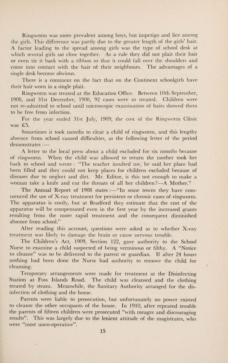 Ringworm was more prevalent among boys, but impetigo and lice among the girls. This difference was partly due to the greater length of the girls’ hair. A factor leading to the spread among girls was the type of school desk at which several girls sat close together. As a rule they did not plait their hair or even tie it back with a ribbon so that it could fall over the shoulders and come into contact with the hair of their neighbours. The advantages of a single desk become obvious. There is a comment on the fact that on the Continent schoolgirls have their hair worn in a single plait. Ringworm was treated at the Education Office. Between 10th September, 1908, and 31st December, 1908, 92 cases were so treated. Children were not re-admitted to school until microscopic examination of hairs showed them to be free from infection. For the year ended 31st July, 1909, the cost of the Ringworm Clinic was £5. Sometimes it took months to clear a child of ringworm, and this lengthy absence from school caused difficulties, as the following letter of the period demonstrates : — A letter to the local press about a child excluded for six months because of ringworm. When the child was allowed to return the mother took her back to school and wrote : “The teacher insulted me, he said her place had been filled and they could not keep places for children excluded because of diseases due to neglect and dirt. Mr. Editor, is this not enough to make a woman take a knife and cut the throats of all her children?—A Mother.” The Annual Report of 1908 states :—“In some towns they have com¬ menced the use of X-ray treatment for persistent or chronic cases of ringworm. The apparatus is costly, but at Bradford they estimate that the cost of the apparatus will be compensated even in the first year by the increased grants resulting from the more rapid treatment and the consequent diminished absence from school.” After reading this account, questions were asked as to whether X-ray treatment was likely to damage the brain or cause nervous trouble. The Children’s Act, 1909, Section 122, gave authority to the School Nurse to examine a child suspected of being verminous or filthy. A “Notice to cleanse” was to be delivered to the parent or guardian. If after 24 hours nothing had been done the Nurse had authority to remove the child for cleansing. Temporary arrangements were made for treatment at the Disinfecting Station at Foss Islands Road. The child was cleansed and the clothing treated by steam. Meanwhile, the Sanitary Authority arranged for the dis¬ infection of clothing and the home. Parents were liable to prosecution, but unfortunately no power existed to cleanse the other occupants of the house. In 1910, after repeated trouble the parents of fifteen children were prosecuted “with meagre and discouraging results”. This was largely due to the lenient attitude of the magistrates, who were “most unco-operative”.