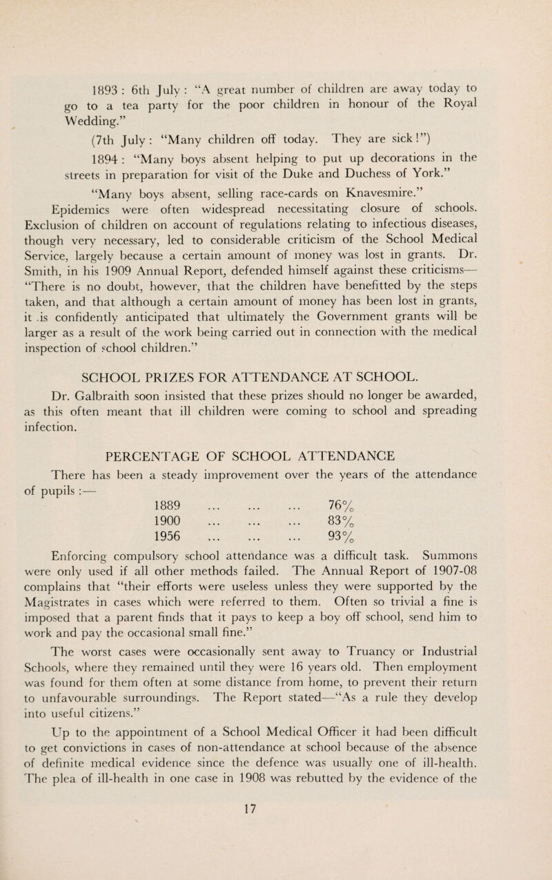 1893 : 6th July : “A great number of children are away today to go to a tea party for the poor children in honour of the Royal Wedding.” (7th July: “Many children off today. They are sick!”) 1894 : “Many boys absent helping to put up decorations in the streets in preparation for visit of the Duke and Duchess of York.” “Many boys absent, selling race-cards on Knavesmire.” Epidemics were often widespread necessitating closure of schools. Exclusion of children on account of regulations relating to infectious diseases, though very necessary, led to considerable criticism of the School Medical Service, largely because a certain amount of money was lost in grants. Dr. Smith, in his 1909 Annual Report, defended himself against these criticisms— “There is no doubt, however, that the children have benefitted by the steps taken, and that although a certain amount of money has been lost in grants, it .is confidently anticipated that ultimately the Government grants will be larger as a result of the work being carried out in connection with the medical inspection of school children.” SCHOOL PRIZES FOR ATTENDANCE AT SCHOOL. Dr. Galbraith soon insisted that these prizes should no longer be awarded, as this often meant that ill children were coming to school and spreading infection. PERCENTAGE OF SCHOOL ATTENDANCE There has been a steady improvement over the years of the attendance of pupils : — 1889 76% 1900 83% 1956 93% Enforcing compulsory school attendance was a difficult task. Summons were only used if all other methods failed. The Annual Report of 1907-08 complains that “their efforts were useless unless they were supported by the Magistrates in cases which were referred to them. Often so trivial a fine is O imposed that a parent finds that it pays to keep a boy off school, send him to work and pay the occasional small fine.” The worst cases were occasionally sent away to Truancy or Industrial Schools, where they remained until they were 16 years old. Then employment was found for them often at some distance from home, to prevent their return to unfavourable surroundings. The Report stated—“As a rule they develop into useful citizens.” Up to the appointment of a School Medical Officer it had been difficult to get convictions in cases of non-attendance at school because of the absence of definite medical evidence since the defence was usually one of ill-health. The plea of ill-health in one case in 1908 was rebutted by the evidence of the