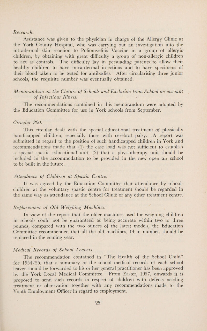 Research. Assistance was given to the physician in charge of the Allergy Clinic at the York County Hospital, who was carrying out an investigation into the intradermal skin reaction to Poliomyelitis Vaccine in a group of allergic children, by obtaining with great difficulty a group of non-allergic children to act as controls. The difficulty lay in persuading parents to allow their healthy children to have intra-dermal injections and to have specimens of their blood taken to be tested for antibodies. After circularising three junior schools, the requisite number was eventually obtained. Memorandum on the Closure of Schools and Exclusion from School on account of Infectious Illness. The recommendations contained in this memorandum were adopted by the Education Committee for use in York schools from September. Circular 300. This circular dealt with the special educational treatment of physically handicapped children, especially those with cerebral palsy. A report was submitted in regard to the position of such handicapped children in York and recommendations made that (1) the case load was not sufficient to establish a special spastic educational unit, (2) that a physiotherapy unit should be included in the accommodation to be provided in the new open air school to be built in the future. Attendance of Children at Spastic Centre. It was agreed by the Education Committee that attendance by school- children at the voluntary spastic centre for treatment should be regarded in the same way as attendance at the School Clinic or any other treatment centre. Replacement of Old Weighing Machines. In view of the report that the older machines used for weighing children in schools could not be guaranteed as being accurate within two to three pounds, compared with the two ounces of the latest models, the Education Committee recommended that all the old machines, 14 in number, should be replaced in the coming year. Medical Records of School Leavers. The recommendation contained in “The Health of the School Child’' for 1954/55, that a summary of the school medical records of each school leaver should be forwarded to his or her general practitioner has been approved by the York Local Medical Committee. From Easter, 1957, onwards it is proposed to send such records in respect of children with defects needing treatment or observation together with any recommendations made to the Youth Employment Officer in regard to employment.