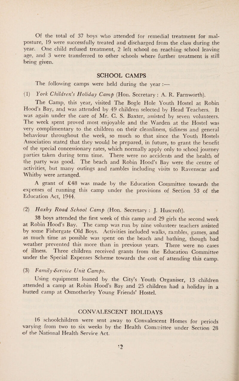 Of the total of 37 boys who attended for remedial treatment for mal- posture, 19 were successfully treated and discharged from the class during the year. One child refused treatment, 2 left school on reaching school leaving age, and 3 were transferred to other schools where further treatment is still being given. SCHOOL CAMPS The following camps were held during the year : — (1) York Children’s Holiday Camp (Hon. Secretary : A. R. Farnworth). The Camp, this year, visited The Bogle Hole Youth Hostel at Robin Hood's Bay, and was attended by 49 children selected by Head Teachers. It was again under the care of Mr. C. S. Baxter, assisted by seven volunteers. The week spent proved most enjoyable and the Warden at the Hostel was very complimentary to the children on their cleanliness, tidiness and general behaviour throughout the week, so much so that since the Youth Hostels Association stated that they would be prepared, in future, to grant the benefit of the special concessionary rates, which normally apply only to school journey parties taken during term time. There were no accidents and the health of the party was good. The beach and Robin Hood’s Bay were the centre of activities, but many outings and rambles including visits to Ravenscar and Whitby were arranged. « A grant of £48 was made by the Education Committee towards the expenses of running this camp under the provisions of Section 53 of the Education Act, 1944. (2) Haxby Road School Camp (Hon. Secretary : J. Huscroft). 38 boys attended the first week of this camp and 29 girls the second week at Robin Hood’s Bay. The camp was run by nine volunteer teachers assisted by some Fishergate Old Boys. Activities included walks, rambles, games, and as much time as possible was spent on the beach and bathing, though bad weather prevented this more than in previous years. There were no cases of illness. Three children received grants from the Education Committee under the Special Expenses Scheme towards the cost of attending this camp. (3) Family Service Unit Camps. Using equipment loaned by the City’s Youth Organiser, 13 children attended a camp at Robin Hood’s Bay and 25 children had a holiday in a hutted camp at Osmotherley Young Friends’ Hostel. CONVALESCENT HOLIDAYS 16 schoolchildren were sent away to Convalescent Homes for periods varying from two to six weeks by the Health Committee under Section 28 of the National Health Service Act.