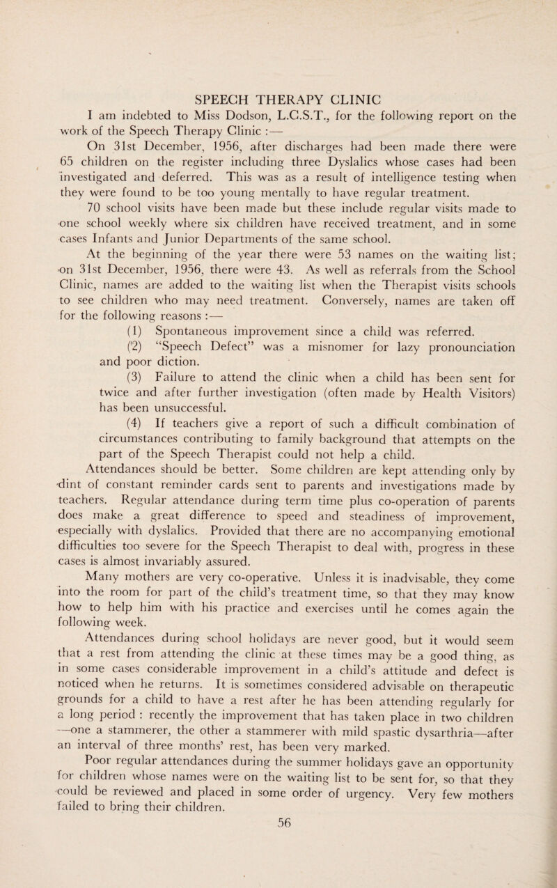 SPEECH THERAPY CLINIC I am indebted to Miss Dodson, L.C.S.T., for the following report on the work of the Speech Therapy Clinic : — On 31st December, 1956, after discharges had been made there were 65 children on the register including three Dyslalics whose cases had been investigated and deferred. This was as a result of intelligence testing when they were found to be too young mentally to have regular treatment. 70 school visits have been made but these include regular visits made to one school weekly where six children have received treatment, and in some cases Infants and Junior Departments of the same school. At the beginning of the year there were 53 names on the waiting list; ■on 31st December, 1956, there were 43. As well as referrals from the School Clinic, names are added to the waiting list when the Therapist visits schools to see children who may need treatment. Conversely, names are taken off for the following reasons (1) Spontaneous improvement since a child was referred. ('2) ‘'Speech Defect” was a misnomer for lazy pronounciation and poor diction. (3) Failure to attend the clinic when a child has been sent for twice and after further investigation (often made by Health Visitors) has been unsuccessful. (4) If teachers give a report of such a difficult combination of circumstances contributing to family background that attempts on the part of the Speech Therapist could not help a child. Attendances should be better. Some children are kept attending only by ■dint of constant reminder cards sent to parents and investigations made by teachers. Regular attendance during term time plus co-operation of parents does make a great difference to speed and steadiness of improvement, especially with dyslalics. Provided that there are no accompanying emotional difficulties too severe for the Speech Therapist to deal with, progress in these cases is almost invariably assured. Many mothers are very co-operative. Unless it is inadvisable, they come into the room for part of the child’s treatment time, so that they may know how to help him with his practice and exercises until he comes again the following week. Attendances during school holidays are never good, but it would seem that a rest from attending the clinic at these times may be a good thing, as in some cases considerable improvement in a child’s attitude and defect is noticed when he returns. It is sometimes considered advisable on therapeutic grounds for a child to have a rest after he has been attending regularly for a long period : recently the improvement that has taken place in two children —one a stammerer, the other a stammerer with mild spastic dysarthria—after an interval of three months’ rest, has been very marked. Poor regular attendances during the summer holidays gave an opportunity for children whose names were on the waiting list to be sent for, so that they (ould be reviewed and placed in some order of urgency. Very few mothers failed to bring their children.