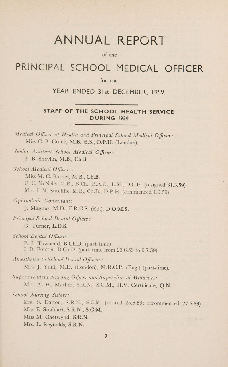 ANNUAL REPORT of the PRINCIPAL SCHOOL MEDICAL OFFICER for the YEAR ENDED 31st DECEMBER, 1959. STAFF OF THE SCHOOL HEALTH SERVICE DURING 1959 Medical Officer of Health and Principal School Medical Officer: Miss C. B. Crane, MB., IB.S., 1D.P.1H. (London). Senior Assistant School Medical Officer: F. B. Shevlin, M.B., Ch.B. School Medical Officers: Miss M. C. Barnet, M.B., Ch.B. F. C. McNelis, M.B., B.Ch., B.A.O., L.M., D.C.H. (resigned 31.3.59) Mrs. I. M. Sutcliffe, M.B., Ch.B., D.P.H. (commenced 1.9.59) Ophthalmic Consultant: J. Magnus, M.D., F.R.C.S. (Ed.), D.O.M.S. Principal School Dental Officer: G. Turner, L.D.S. School Dental Officers: P. I. Townend, B.Ch.D. (part-time) I. D. Forster, B.Ch.D. (part-time from 23.6.59 to 9.7.59) Anaesthetist to School Dental Officers: Miss J. fuill, M.D. (London), M.R.C.P. (Eng.) (part-time). Superintendent Nursing Officer and Supervisor of Midwives: Miss A. W. Mather, S.R.N., S.G.M., H.V. Certificate, Q.N. School Nursing Sisters: Mrs. S. Dalton, S.R.N., S.C.M. (retired 25.5.59: recommenced 27.5.59) Miss E. Stoddart, S.R.N., S.C.M. Miss M. Chetwynd, S.R.N. Mrs. L. Reynolds, S.R.N.