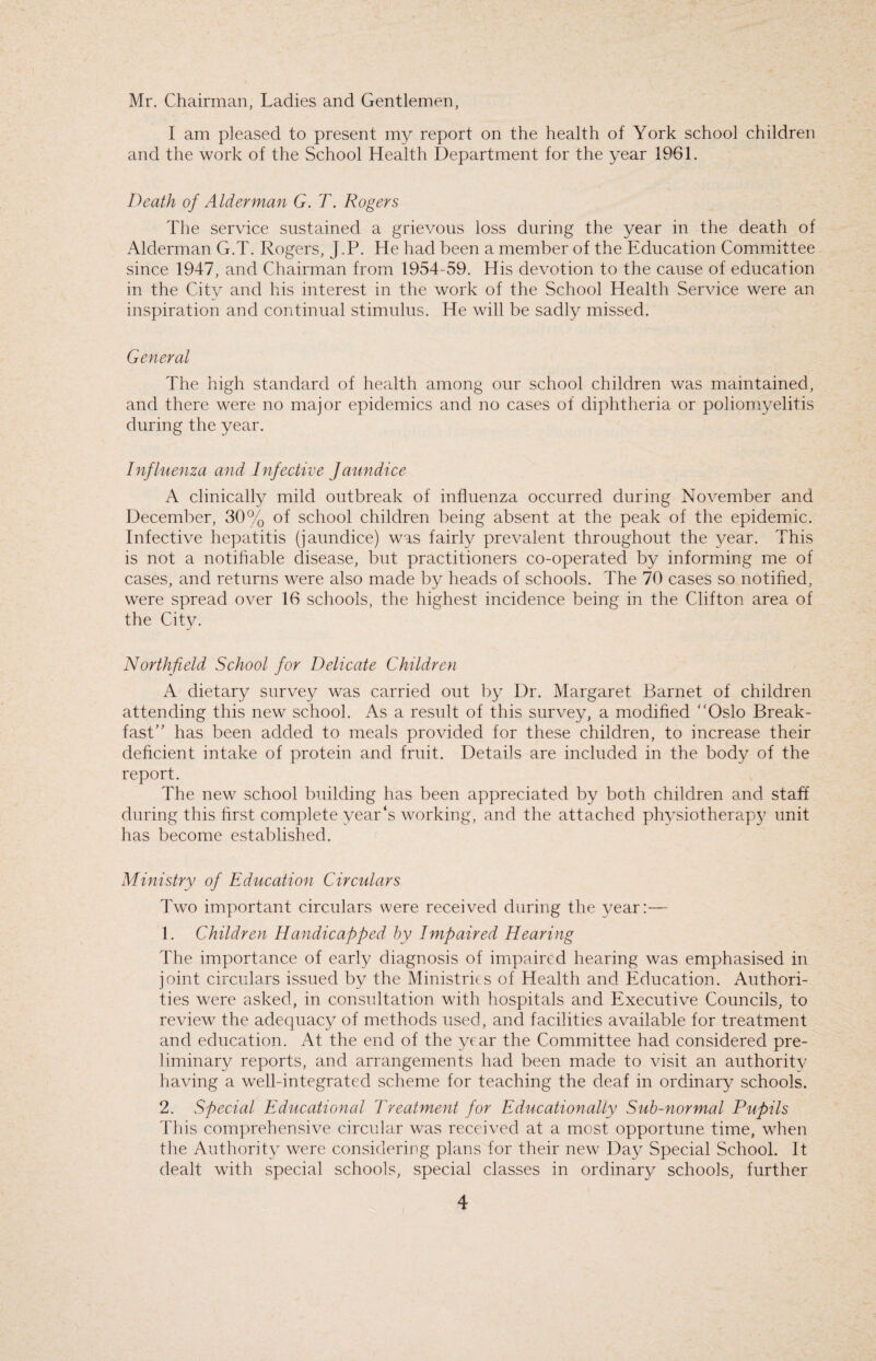 Mr. Chairman, Ladies and Gentlemen, I am pleased to present my report on the health of York school children and the work of the School Health Department for the year 1961. Death of Alderman G. T. Rogers The service sustained a grievous loss during the year in the death of Alderman G.T. Rogers, J.P. He had been a member of the Education Committee since 1947, and Chairman from 1954-59. His devotion to the cause of education in the City and his interest in the work of the School Health Service were an inspiration and continual stimulus. He will be sadly missed. General The high standard of health among our school children was maintained, and there were no major epidemics and no cases of diphtheria or poliomyelitis during the year. Influenza and Infective Jaim dice A clinically mild outbreak of influenza occurred during November and December, 30% of school children being absent at the peak of the epidemic. Infective hepatitis (jaundice) was fairly prevalent throughout the year. This is not a notifiable disease, but practitioners co-operated by informing me of cases, and returns were also made by heads of schools. The 70 cases so notified, were spread over 16 schools, the highest incidence being in the Clifton area of the City. Northfield School for Delicate Children A dietary survey was carried out by Dr. Margaret Barnet of children attending this new school. As a result of this survey, a modified “Oslo Break¬ fast” has been added to meals provided for these children, to increase their deficient intake of protein and fruit. Details are included in the body of the report. The new school building has been appreciated by both children and staff during this first complete year's working, and the attached physiotherapy unit has become established. Ministry of Education Circulars Two important circulars were received during the year:— 1. Children Handicapped by Impaired Hearing The importance of early diagnosis of impaired hearing was emphasised in joint circulars issued by the Ministries of Health and Education. Authori¬ ties were asked, in consultation with hospitals and Executive Councils, to review the adequacy of methods used, and facilities available for treatment and education. At the end of the year the Committee had considered pre¬ liminary reports, and arrangements had been made to visit an authority having a well-integrated scheme for teaching the deaf in ordinary schools. 2. Special Educational Treatment for Educationally Sub-normal Pupils This comprehensive circular was received at a most opportune time, when the Authority were considering plans for their new Day Special School. It dealt with special schools, special classes in ordinary schools, further