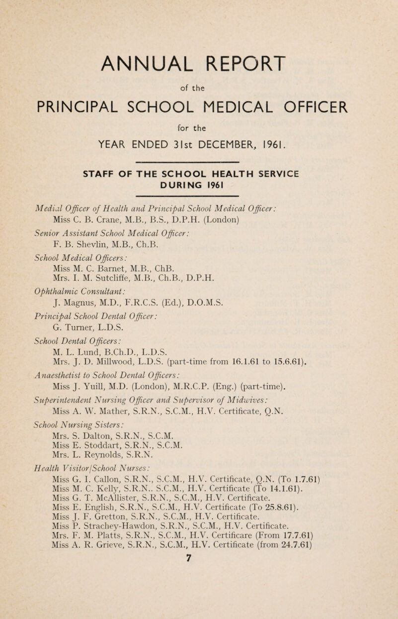 ANNUAL REPORT of the PRINCIPAL SCHOOL MEDICAL OFFICER for the YEAR ENDED 31st DECEMBER, 1961. STAFF OF THE SCHOOL HEALTH SERVICE DURING 1961 Medial Officer of Health and Principal School Medical Officer: Miss C. B. Crane, M.B., B.S., D.P.H. (London) Senior Assistant School Medical Officer: F. B. Shevlin, M.B., Ch.B. School Medical Officers: Miss M. C. Barnet, M.B., ChB. Mrs. I. M. Sutcliffe, M.B., Ch.B., D.P.H. Ophthalmic Consultant: J. Magnus, M.D., F.R.C.S. (Ed.), D.O.M.S. Principal School Dental Officer: G. Turner, L.D.S. School Dental Officers: M. L. Lund, B.Ch.D., L.D.S. Mrs. J. D. Millwood, L.D.S. (part-time from 16.1.61 to 15.6.61). Anaesthetist to School Dental Officers: Miss J. Yuill, M.D. (London), M.R.C.P. (Eng.) (part-time). Superintendent Nursing Officer and Supervisor of Midwives: Miss A. W. Mather, S.R.N., S.C.M., H.V. Certificate, Q.N. School Nursing Sisters: Mrs. S. Dalton, S.R.N., S.C.M. Miss E. Stoddart, S.R.N., S.C.M. Mrs. L. Reynolds, S.R.N. Health Visitor/School Nurses: Miss G. I. Callon, S.R.N., S.C.M., H.V. Certificate, Q.N. (To 1.7.61) Miss M. C. Kelly, S.R.N.. S.C.M., H.V. Certificate (To 14.1.61). Miss G. T. McAllister, S.R.N., S.C.M., H.V. Certificate. Miss E. English, S.R.N., S.C.M., H.V. Certificate (To 25.8.61). Miss J. F. Gretton, S.R.N., S.C.M., H.V. Certificate. Miss P. Strachey-Hawdon, S.R.N., S.C.M., H.V. Certificate. Mrs. F. M. Platts, S.R.N., S.C.M., H.V. Certificare (From 17.7.61) Miss A. R. Grieve, S.R.N., S.C.M., H.V. Certificate (from 24.7.61)