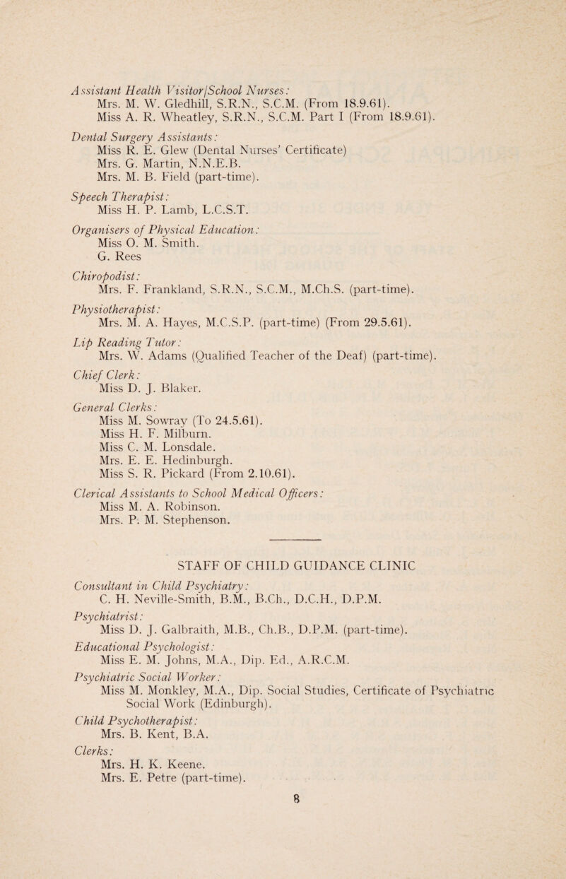 Assistant Health Visitor/School Nurses: Mrs. M. W. Gledhill, S.R.N., S.C.M. (From 18.9.61). Miss A. R. Wheatley, S.R.N., S.C.M. Part I (From 18.9.61). Dental Surgery Assistants: Miss R. E. Glew (Dental Nurses’ Certificate) Mrs. G. Martin, N.N.E.B. Mrs. M. B. Field (part-time). Speech Therapist: Miss H. P. Lamb, L.C.S.T. Organisers of Physical Education: Miss O. M. Smith. G. Rees Chiropodist: Mrs. F. Frankland, S.R.N., S.C.M., M.Ch.S. (part-time). Physiotherapist: Mrs. M. A. Hayes, M.C.S.P. (part-time) (From 29.5.61). Lip Reading Tutor: Mrs. W. Adams (Qualified Teacher of the Deaf) (part-time). Chief Clerk: Miss D. J. Blaker. General Clerks: Miss M. Sowray (To 24.5.61). Miss H. F. Milburn. Miss C. M. Lonsdale. Mrs. E. E. Hedinburgh. Miss S. R. Pickard (From 2.10.61). Clerical Assistants to School Medical Officers: Miss M. A. Robinson. Mrs. P. M. Stephenson. STAFF OF CHILD GUIDANCE CLINIC Consultant in Child Psychiatry: C. H. Neville-Smith, B.M., B.Ch., D.C.H., D.P.M. Psychiatrist: Miss D. J. Galbraith, M.B., Ch.B., D.P.M. (part-time). Educational Psychologist: Miss E. M. Johns, M.A., Dip. Ed., A.R.C.M. Psychiatric Social Worker: Miss M. Monkley, M.A., Dip. Social Studies, Certificate of Psychiatric Social Work (Edinburgh). Child Psychotherapist: Mrs. B. Kent, B.A. Clerks: Mrs. H. K. Keene. Mrs. E. Petre (part-time).