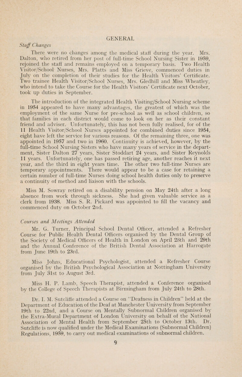 GENERAL Staff Changes There were no changes among the medical staff during the year. Mrs. Dalton, who retired from her post of full-time School Nursing Sister in 1959, rejoined the staff and remains employed on a temporary basis. Two Health Visitor/School Nurses, Mrs. Platts and Miss Grieve, commenced duties in July on the completion of their studies for the Health Visitors' Certificate. Two trainee Health Visitor/School Nurses, Mrs. Gledhill and Miss Wheatley, who intend to take the Course for the Health Visitors’ Certificate next October, took up duties in September. The introduction of the integrated Health Visiting/School Nursing scheme in 1954 appeared to have many advantages, the greatest of which was the employment of the same Nurse for pre-school as well as school children, so that families in each district would come to look on her as their constant friend and adviser. Unfortunately, this has not been fully realised, for of the 11 Health Visitor/School Nurses appointed for combined duties since 1954, eight have left the service for various reasons. Of the remaining three, one was appointed in 1957 and two in 1960. Continuity is achieved, however, by the full-time School Nursing Sisters who have many years of service in the depart¬ ment, Sister Dalton 27 years, Sister Stoddart 24 years, and Sister Reynolds 11 years. Unfortunately, one has passed retiring age, another reaches it next year, and the third in eight years time. The other two full-time Nurses are temporary appointments. There would appear to be a case for retaining a certain number of full-time Nurses doing school health duties only to preserve a continuity of method and liaison with the schools. Miss M. Sowray retired on a disability pension on May 24th after a long absence from work through sickness. She had given valuable service as a clerk from 1938. Miss S. R. Pickard was appointed to fill the vacancy and commenced duty on October 2nd. Courses and Meetings Attended Mr. G. Turner, Principal School Dental Officer, attended a Refresher Course for Public Health Dental Officers organised by the Dental Group of the Society of Medical Officers of Health in London on April 28th and 29th and the Annual Conference of the British Dental Association at Harrogate from June 19th to 23rd. Miss Johns, Educational Psychologist, attended a Refresher Course organised by the British Psychological Association at Nottingham University from July 31st to August 3rd. Miss H. P. Lamb, Speech Therapist, attended a Conference organised by the College of Speech Therapists at Birmingham from July 24th to 28th. Dr. I. M. Sutcliffe attended a Course on “Deafness in Children’’ held at the Department of Education of the Deaf at Manchester University from September 19th to 22nd, and a Course on Mentally Subnormal Children organised by the Extra-Mural Department of London University on behalf of the National Association of Mental Health from September 25th to October 13th. Dr. Sutcliffe is now qualified under the Medical Examinations (Subnormal Children) Regulations, 1959, to carry out medical examinations of subnormal children.