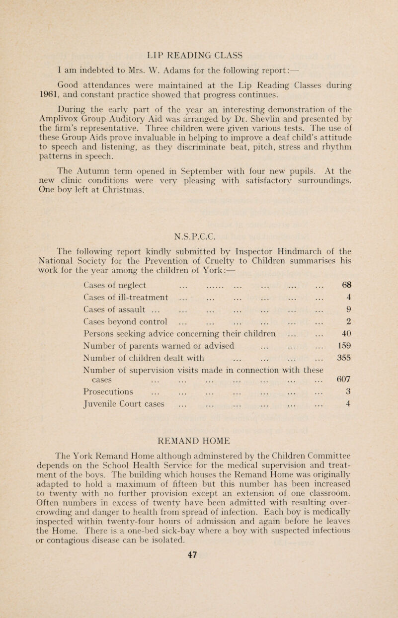 LIP READING CLASS I am indebted to Mrs. W. Adams for the following report:— Good attendances were maintained at the Lip Reading Classes during 1961, and constant practice showed that progress continues. During the early part of the year an interesting demonstration of the Amplivox Group Auditory Aid was arranged by Dr. Shevlin and presented by the firm's representative. Three children were given various tests. The use of these Group Aids prove invaluable in helping to improve a deaf child’s attitude to speech and listening, as they discriminate beat, pitch, stress and rhythm patterns in speech. The Autumn term opened in September with four new pupils. At the new clinic conditions were very pleasing with satisfactory surroundings. One boy left at Christmas. N.S.P.C.C. The following report kindly submitted by Inspector Hindmarch of the National Society for the Prevention of Cruelty to Children summarises his work for the year among the children of York:— Cases of neglect ... . ... ... ... 68 Cases of ill-treatment ... ... ... ... ... ... 4 Cases of assault ... ... ... ... ... ... ... 9 Cases beyond control ... ... ... ... ... ... 2 Persons seeking advice concerning their children ... ... 40 Number of parents warned or advised ... ... ... 159 Number of children dealt with ... ... ... ... 355 Number of supervision visits made in connection with these cases 607 Prosecutions ... ... ... ... ... ... ... 3 Juvenile Court cases ... ... ... ... ... ... 4 REMAND HOME The York Remand Home although adminstered by the Children Committee depends on the School Health Service for the medical supervision and treat¬ ment of the boys. The building which houses the Remand Home was originally adapted to hold a maximum of fifteen but this number has been increased to twenty with no further provision except an extension of one classroom. Often numbers in excess of twenty have been admitted with resulting over¬ crowding and danger to health from spread of infection. Each boy is medically inspected within twenty-four hours of admission and again before he leaves the Home. There is a one-bed sick-bay where a boy with suspected infectious or contagious disease can be isolated.