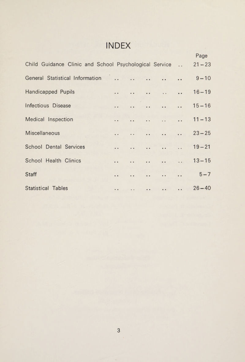 INDEX Child Guidance Clinic and School Psychological Service Page 21 - 23 General Statistical Information • • •• •• •• • • 9-10 Handicapped Pupils ♦ • • • ♦ • •• •• 16-19 Infectious Disease • • •• •• •• © • 15-16 Medical Inspection • • • • •• •• •• 11-13 Miscellaneous • • • • •• •• •• 23-25 School Dental Services • • • • • • • • •• 19-21 School Health Clinics • • * t •• •• •• 13-15 Staff • • • • • • • • * • 5-7 Statistical Tables • • •• •• •• •• 26-40