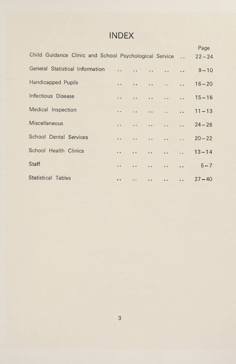 INDEX Child Guidance Clinic and School General Statistical Information Handicapped Pupils Infectious Disease Medical Inspection Miscellaneous School Dental Services School Health Clinics Staff Statistical Tables Page Psychological Service .. 22-24 • •• .. .. 9 —10 16 — 20 • •• •• .. .. 15 — 16 • •• •• .. .. 11 —13 • • ♦ • • .. .. 24 — 26 . 20-22 • •• •• •• .. 13 — 14 > •• • • •• • • 57 • •• •• •• .. 27 — 40