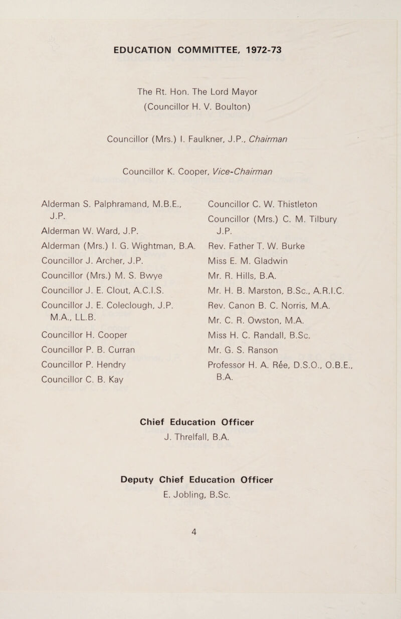 EDUCATION COMMITTEE, 1972-73 The Rt. Hon. The Lord Mayor (Councillor H. V. Boulton) Councillor (Mrs.) I. Faulkner, J.P., Chairman Councillor K. Cooper, Vice-Chairman Alderman S. Palphramand, M.B.E., J.P. Alderman W. Ward, J.P. Alderman (Mrs.) I. G. Wightman, B.A. Councillor J. Archer, J.P. Councillor (Mrs.) M. S. Bwye Councillor J. E. Clout, A.C.I.S. Councillor J. E. Coleclough, J.P. M.A., LL.B. Councillor H. Cooper Councillor P. B. Curran Councillor P. Hendry Councillor C. B. Kay Councillor C. W. Thistleton Councillor (Mrs.) C. M. Tilbury J.P. Rev. Father T. W. Burke Miss E. M. Gladwin Mr. R. Hills, B.A. Mr. H. B. Marston, B.Sc., A.R.I.C. Rev. Canon B. C. Norris, M.A. Mr. C. R. Owston, M.A. Miss H. C. Randall, B.Sc. Mr. G. S. Ranson Professor H. A. Ree, D.S.O., O.B.E., B.A. Chief Education Officer J. Threlfall, B.A. Deputy Chief Education Officer E. Jobling, B.Sc.