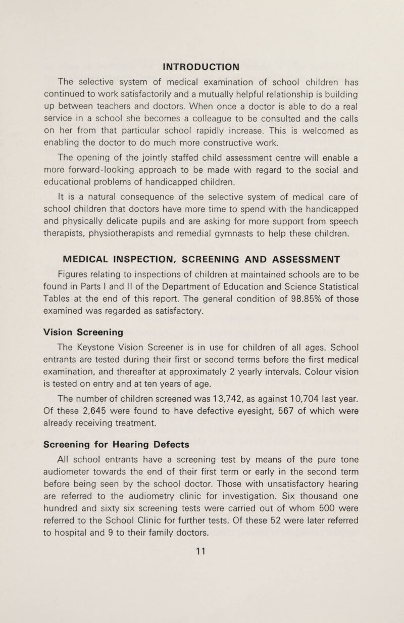 INTRODUCTION The selective system of medical examination of school children has continued to work satisfactorily and a mutually helpful relationship is building up between teachers and doctors. When once a doctor is able to do a real service in a school she becomes a colleague to be consulted and the calls on her from that particular school rapidly increase. This is welcomed as enabling the doctor to do much more constructive work. The opening of the jointly staffed child assessment centre will enable a more forward-looking approach to be made with regard to the social and educational problems of handicapped children. It is a natural consequence of the selective system of medical care of school children that doctors have more time to spend with the handicapped and physically delicate pupils and are asking for more support from speech therapists, physiotherapists and remedial gymnasts to help these children. MEDICAL INSPECTION, SCREENING AND ASSESSMENT Figures relating to inspections of children at maintained schools are to be found in Parts I and II of the Department of Education and Science Statistical Tables at the end of this report. The general condition of 98.85% of those examined was regarded as satisfactory. Vision Screening The Keystone Vision Screener is in use for children of all ages. School entrants are tested during their first or second terms before the first medical examination, and thereafter at approximately 2 yearly intervals. Colour vision is tested on entry and at ten years of age. The number of children screened was 13,742, as against 10,704 last year. Of these 2,645 were found to have defective eyesight, 567 of which were already receiving treatment. Screening for Hearing Defects All school entrants have a screening test by means of the pure tone audiometer towards the end of their first term or early in the second term before being seen by the school doctor. Those with unsatisfactory hearing are referred to the audiometry clinic for investigation. Six thousand one hundred and sixty six screening tests were carried out of whom 500 were referred to the School Clinic for further tests. Of these 52 were later referred to hospital and 9 to their family doctors.