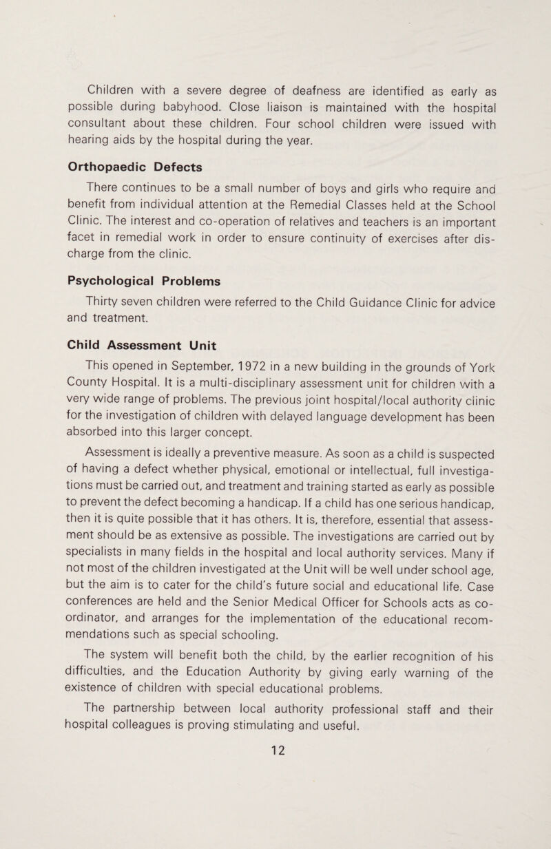 Children with a severe degree of deafness are identified as early as possible during babyhood. Close liaison is maintained with the hospital consultant about these children. Four school children were issued with hearing aids by the hospital during the year. Orthopaedic Defects There continues to be a small number of boys and girls who require and benefit from individual attention at the Remedial Classes held at the School Clinic. The interest and co-operation of relatives and teachers is an important facet in remedial work in order to ensure continuity of exercises after dis¬ charge from the clinic. Psychological Problems Thirty seven children were referred to the Child Guidance Clinic for advice and treatment. Child Assessment Unit This opened in September, 1972 in a new building in the grounds of York County Hospital. It is a multi-disciplinary assessment unit for children with a very wide range of problems. The previous joint hospital/local authority clinic for the investigation of children with delayed language development has been absorbed into this larger concept. Assessment is ideally a preventive measure. As soon as a child is suspected of having a defect whether physical, emotional or intellectual, full investiga¬ tions must be carried out, and treatment and training started as early as possible to prevent the defect becoming a handicap. If a child has one serious handicap, then it is quite possible that it has others. It is, therefore, essential that assess¬ ment should be as extensive as possible. The investigations are carried out by specialists in many fields in the hospital and local authority services. Many if not most of the children investigated at the Unit will be well under school age, but the aim is to cater for the child's future social and educational life. Case conferences are held and the Senior Medical Officer for Schools acts as co¬ ordinator, and arranges for the implementation of the educational recom¬ mendations such as special schooling. The system will benefit both the child, by the earlier recognition of his difficulties, and the Education Authority by giving early warning of the existence of children with special educational problems. The partnership between local authority professional staff and their hospital colleagues is proving stimulating and useful.