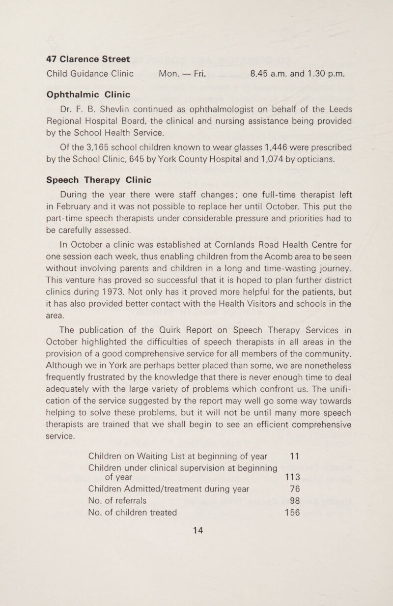 47 Clarence Street Child Guidance Clinic Mon. — Fri. 8.45 a.m. and 1.30 p.m. Ophthalmic Clinic Dr. F. B. Shevlin continued as ophthalmologist on behalf of the Leeds Regional Hospital Board, the clinical and nursing assistance being provided by the School Health Service. Of the 3,1 65 school children known to wear glasses 1,446 were prescribed by the School Clinic, 645 by York County Hospital and 1,074 by opticians. Speech Therapy Clinic During the year there were staff changes; one full-time therapist left in February and it was not possible to replace her until October. This put the part-time speech therapists under considerable pressure and priorities had to be carefully assessed. In October a clinic was established at Cornlands Road Health Centre for one session each week, thus enabling children from the Acomb area to be seen without involving parents and children in a long and time-wasting journey. This venture has proved so successful that it is hoped to plan further district clinics during 1 973. Not only has it proved more helpful for the patients, but it has also provided better contact with the Health Visitors and schools in the area. The publication of the Quirk Report on Speech Therapy Services in October highlighted the difficulties of speech therapists in all areas in the provision of a good comprehensive service for all members of the community. Although we in York are perhaps better placed than some, we are nonetheless frequently frustrated by the knowledge that there is never enough time to deal adequately with the large variety of problems which confront us. The unifi¬ cation of the service suggested by the report may well go some way towards helping to solve these problems, but it will not be until many more speech therapists are trained that we shall begin to see an efficient comprehensive service. Children on Waiting List at beginning of year 11 Children under clinical supervision at beginning of year 113 Children Admitted/treatment during year 76 No. of referrals 98 No. of children treated 156