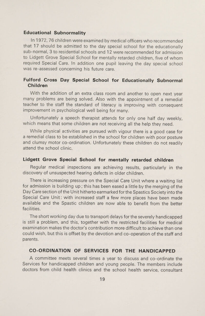 Educational Subnormality In 1 972, 76 children were examined by medical officers who recommended that 17 should be admitted to the day special school for the educationally sub-normal, 3 to residential schools and 12 were recommended for admission to Lidgett Grove Special School for mentally retarded children, five of whom required Special Care. In addition one pupil leaving the day special school was re-assessed concerning his future care. Fulford Cross Day Special School for Educationally Subnormal Children With the addition of an extra class room and another to open next year many problems are being solved. Also with the appointment of a remedial teacher to the staff the standard of literacy is improving with consequent improvement in psychological well being for many. Unfortunately a speech therapist attends for only one half day weekly, which means that some children are not receiving all the help they need. While physical activities are pursued with vigour there is a good case for a remedial class to be established in the school for children with poor posture and clumsy motor co-ordination. Unfortunately these children do not readily attend the school clinic. Lidgett Grove Special School for mentally retarded children Regular medical inspections are achieving results, particularly in the discovery of unsuspected hearing defects in older children. There is increasing pressure on the Special Care Unit where a waiting list for admission is building up; this has been eased a little by the merging of the Day Care section of the Unit hitherto earmarked for the Spastics Society into the Special Care Unit: with increased staff a few more places have been made available and the Spastic children are now able to benefit from the better facilities. The short working day due to transport delays for the severely handicapped is still a problem, and this, together with the restricted facilities for medical examination makes the doctor's contribution more difficult to achieve than one could wish, but this is offset by the devotion and co-operation of the staff and parents. CO-ORDINATION OF SERVICES FOR THE HANDICAPPED A committee meets several times a year to discuss and co-ordinate the Services for handicapped children and young people. The members include doctors from child health clinics and the school health service, consultant