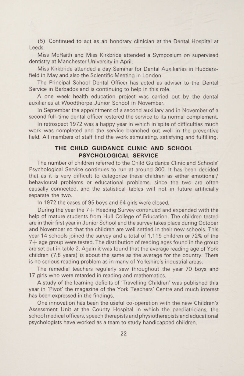 (5) Continued to act as an honorary clinician at the Dental Hospital at Leeds. Miss McRaith and Miss Kirkbride attended a Symposium on supervised dentistry at Manchester University in April. Miss Kirkbride attended a day Seminar for Dental Auxiliaries in Hudders¬ field in May and also the Scientific Meeting in London. The Principal School Dental Officer has acted as adviser to the Dental Service in Barbados and is continuing to help in this role. A one week health education project was carried out by the dental auxiliaries at Woodthorpe Junior School in November. In September the appointment of a second auxiliary and in November of a second full-time dental officer restored the service to its normal complement. In retrospect 1 972 was a happy year in which in spite of difficulties much work was completed and the service branched out well in the preventive field. All members of staff find the work stimulating, satisfying and fulfilling. THE CHILD GUIDANCE CLINIC AND SCHOOL PSYCHOLOGICAL SERVICE The number of children referred to the Child Guidance Clinic and Schools' Psychological Service continues to run at around 300. It has been decided that as it is very difficult to categorize these children as either emotional/ behavioural problems or educational problems, since the two are often causally connected, and the statistical tables will not in future artificially separate the two. In 1972 the cases of 95 boys and 64 girls were closed. During the year the 7+ Reading Survey continued and expanded with the help of mature students from Hull College of Education. The children tested are in theirfirstyear in Junior School and the survey takes place during October and November so that the children are well settled in their new schools. This year 14 schools joined the survey and a total of 1,11 9 children or 72% of the 7+ age group were tested. The distribution of reading ages found in the group are set out in table 2. Again it was found that the average reading age of York children (7.8 years) is about the same as the average for the country. There is no serious reading problem as in many of Yorkshire's industrial areas. The remedial teachers regularly saw throughout the year 70 boys and 17 girls who were retarded in reading and mathematics. A study of the learning deficits of Travelling Children' was published this year in 'Pivot' the magazine of the York Teachers' Centre and much interest has been expressed in the findings. One innovation has been the useful co-operation with the new Children's Assessment Unit at the County Hospital in which the paediatricians, the school medical officers, speech therapists and physiotherapists and educational psychologists have worked as a team to study handicapped children.