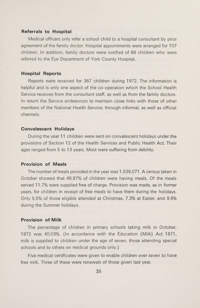 Referrals to Hospital Medical officers only refer a school child to a hospital consultant by prior agreement of the family doctor. Hospital appointments were arranged for 107 children. In addition, family doctors were notified of 66 children who were referred to the Eye Department of York County Hospital. Hospital Reports Reports were received for 367 children during 1972. The information is helpful and is only one aspect of the co-operation which the School Health Service receives from the consultant staff, as well as from the family doctors. In return the Service endeavours to maintain close links with those of other members of the National Health Service, through informal, as well as official channels. Convalescent Holidays During the year 11 children were sent on convalescent holidays under the provisions of Section 12 of the Health Services and Public Health Act. Their ages ranged from 5 to 1 3 years. Most were suffering from debility. Provision of Meals The number of meals provided in the year was 1,539,071. A census taken in October showed that 46.97% of children were having meals. Of the meals served 11.7% were supplied free of charge. Provision was made, as in former years, for children in receipt of free meals to have them during the holidays. Only 5.5% of those eligible attended at Christmas, 7.3% at Easter, and 9.9% during the Summer holidays. Provision of Milk The percentage of children in primary schools taking milk in October, 1972 was 40.03%. (In accordance with the Education (Milk) Act 1971, milk is supplied to children under the age of seven, those attending special schools and to others on medical grounds only.) Five medical certificates were given to enable children over seven to have free milk. Three of these were renewals of those given last year.