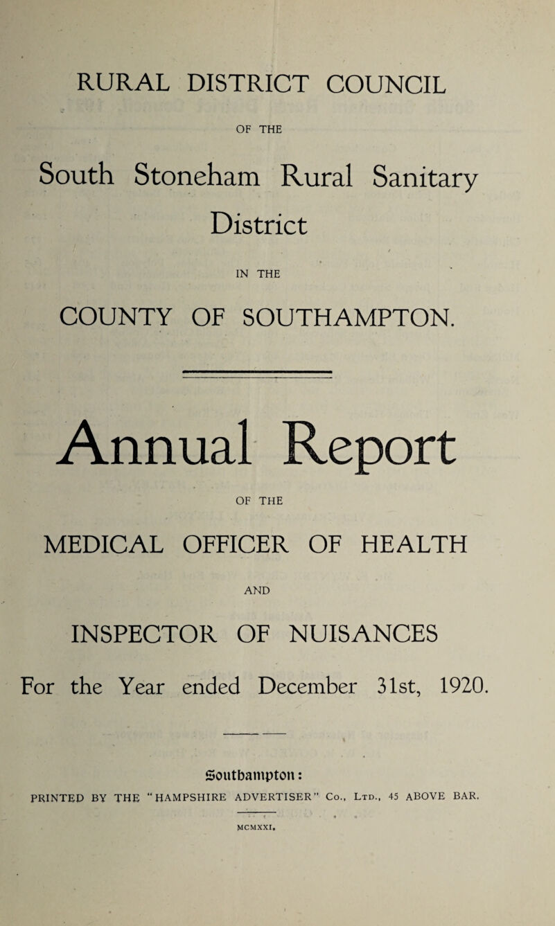 RURAL DISTRICT COUNCIL OF THE South Stoneham Rural Sanitary District / IN THE COUNTY OF SOUTHAMPTON. Annual Report OF THE MEDICAL OFFICER OF HEALTH AND INSPECTOR OF NUISANCES For the Year ended December 31st, 1920. Southampton: PRINTED BY THE “HAMPSHIRE ADVERTISER” Co., Ltd., 45 ABOVE BAR. MCMXXI,