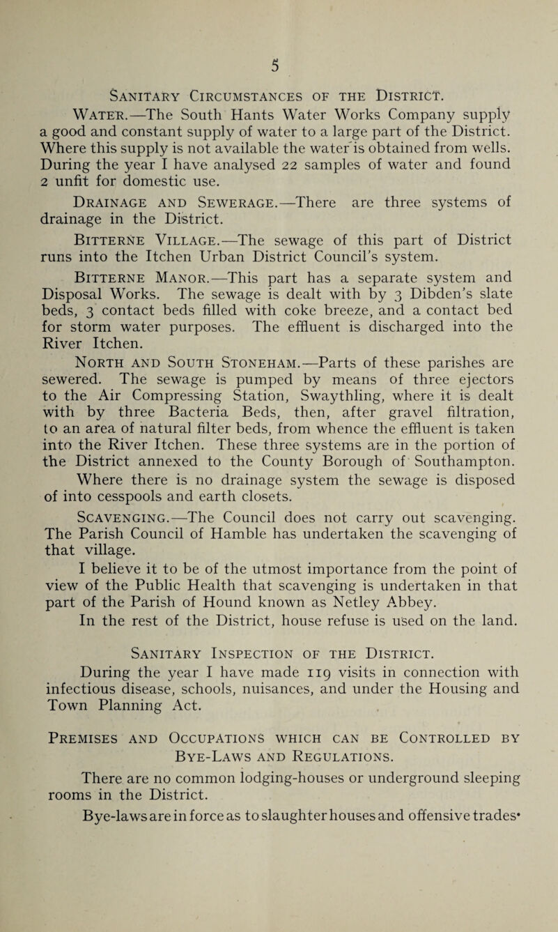 Sanitary Circumstances of the District. Water.—^The South Hants Water Works Company supply a good and constant supply of water to a large part of the District. Where this supply is not available the water is obtained from wells. During the year I have analysed 22 samples of water and found 2 unfit for domestic use. Drainage and Sewerage.—There are three systems of drainage in the District. Bitterne Village.—The sewage of this part of District runs into the Itchen Urban District Council’s system. Bitterne Manor.—This part has a separate system and Disposal Works. The sewage is dealt with by 3 Dibden’s slate beds, 3 contact beds filled with coke breeze, and a contact bed for storm water purposes. The effluent is discharged into the River Itchen. North and South Stoneham.—Parts of these parishes are sewered. The sewage is pumped by means of three ejectors to the Air Compressing Station, Swaythling, where it is dealt with by three Bacteria Beds, then, after gravel filtration, to an area of natural filter beds, from whence the effluent is taken into the River Itchen. These three systems are in the portion of the District annexed to the County Borough of Southampton. Where there is no drainage system the sewage is disposed of into cesspools and earth closets. Scavenging.—The Council does not carry out scavenging. The Parish Council of Hamble has undertaken the scavenging of that village. I believe it to be of the utmost importance from the point of view of the Public Health that scavenging is undertaken in that part of the Parish of Hound known as Netley Abbey. In the rest of the District, house refuse is used on the land. Sanitary Inspection of the District. During the year I have made 119 visits in connection with infectious disease, schools, nuisances, and under the Housing and Town Planning Act. Premises and Occupations which can be Controlled by Bye-Laws and Regulations. There are no common lodging-houses or underground sleeping rooms in the District. Bye-laws are in force as to slaughter houses and offensive trades*