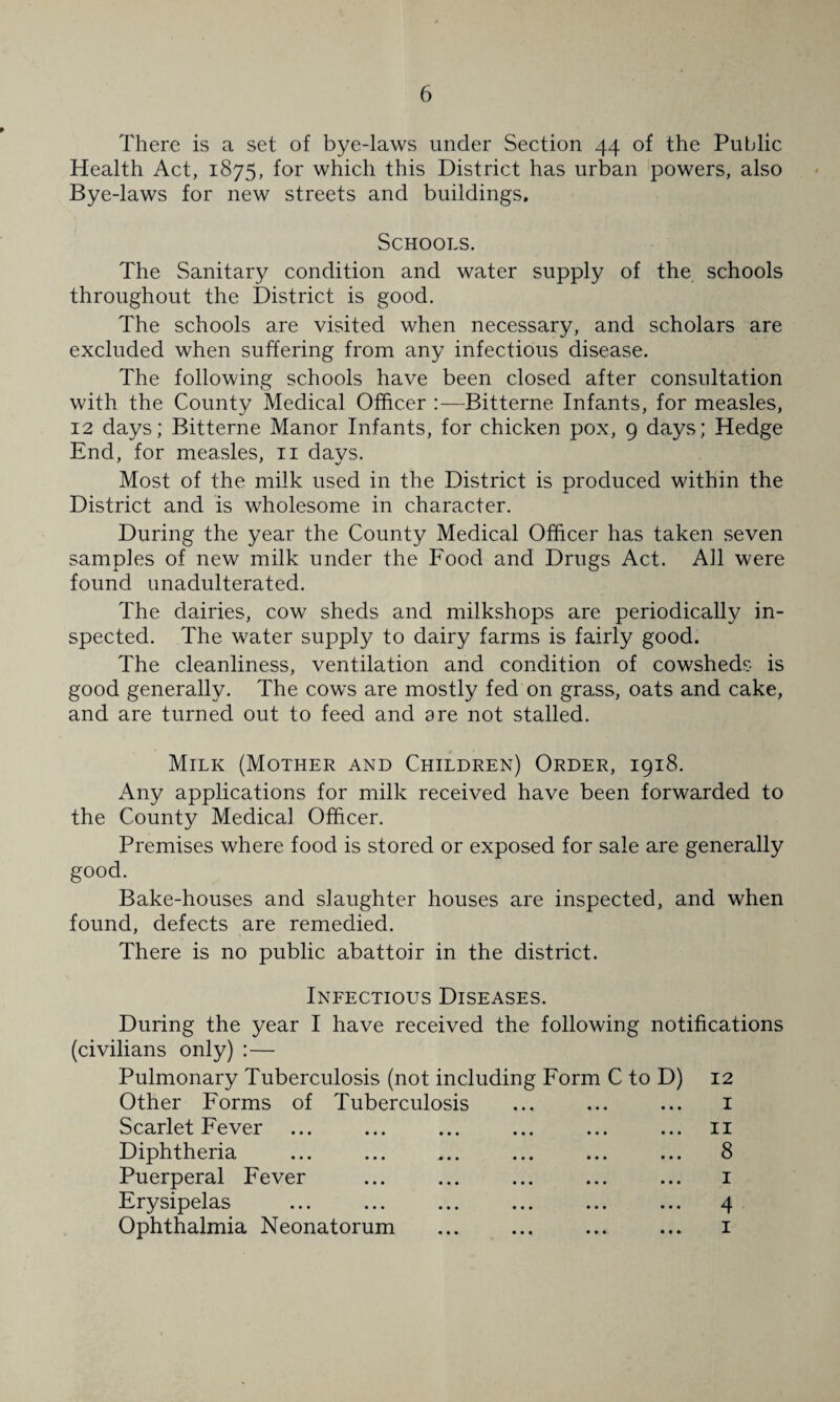 There is a set of bye-laws under Section 44 of the Public Health Act, 1875, for which this District has urban powers, also Bye-laws for new streets and buildings. Schools. The Sanitary condition and water supply of the schools throughout the District is good. The schools are visited when necessary, and scholars are excluded when suffering from any infectious disease. The following schools have been closed after consultation with the County Medical Officer —Bitterne Infants, for measles, 12 days; Bitterne Manor Infants, for chicken pox, 9 days; Hedge End, for measles, ii days. Most of the milk used in the District is produced within the District and is wholesome in character. During the year the County Medical Officer has taken seven samples of new milk under the Food and Drugs Act. All were found unadulterated. The dairies, cow sheds and milkshops are periodically in¬ spected. The water supply to dairy farms is fairly good. The cleanliness, ventilation and condition of cowsheds is good generally. The cows are mostly fed on grass, oats and cake, and are turned out to feed and are not stalled. Milk (Mother and Children) Order, 1918. Any applications for milk received have been forwarded to the County Medical Officer. Premises where food is stored or exposed for sale are generally good. Bake-houses and slaughter houses are inspected, and when found, defects are remedied. There is no public abattoir in the district. Infectious Diseases. During the year I have received the following notifications (civilians only) :— Pulmonary Tuberculosis (not including Form C to D) 12 Other Forms of Tuberculosis ... ... ... i Scarlet Fever ... ... ... ... ... ... ii Diphtheria ... ... ... ... ... ... 8 Puerperal Fever ... ... ... ... ... i Erysipelas ... ... ... ... ... ... 4 Ophthalmia Neonatorum ... ... ... ... i