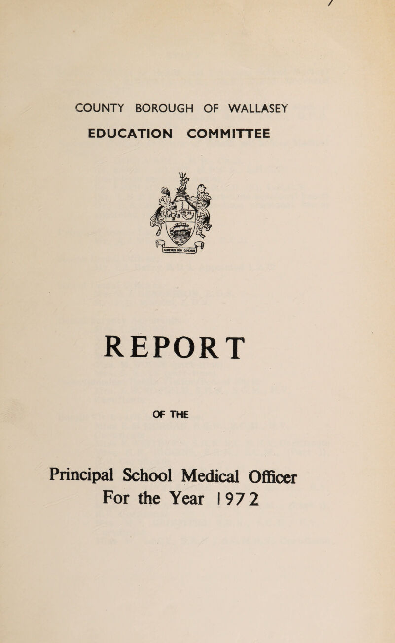 / COUNTY BOROUGH OF WALLASEY EDUCATION COMMITTEE REPORT OF THE Principal School Medical Officer For the Year 1972