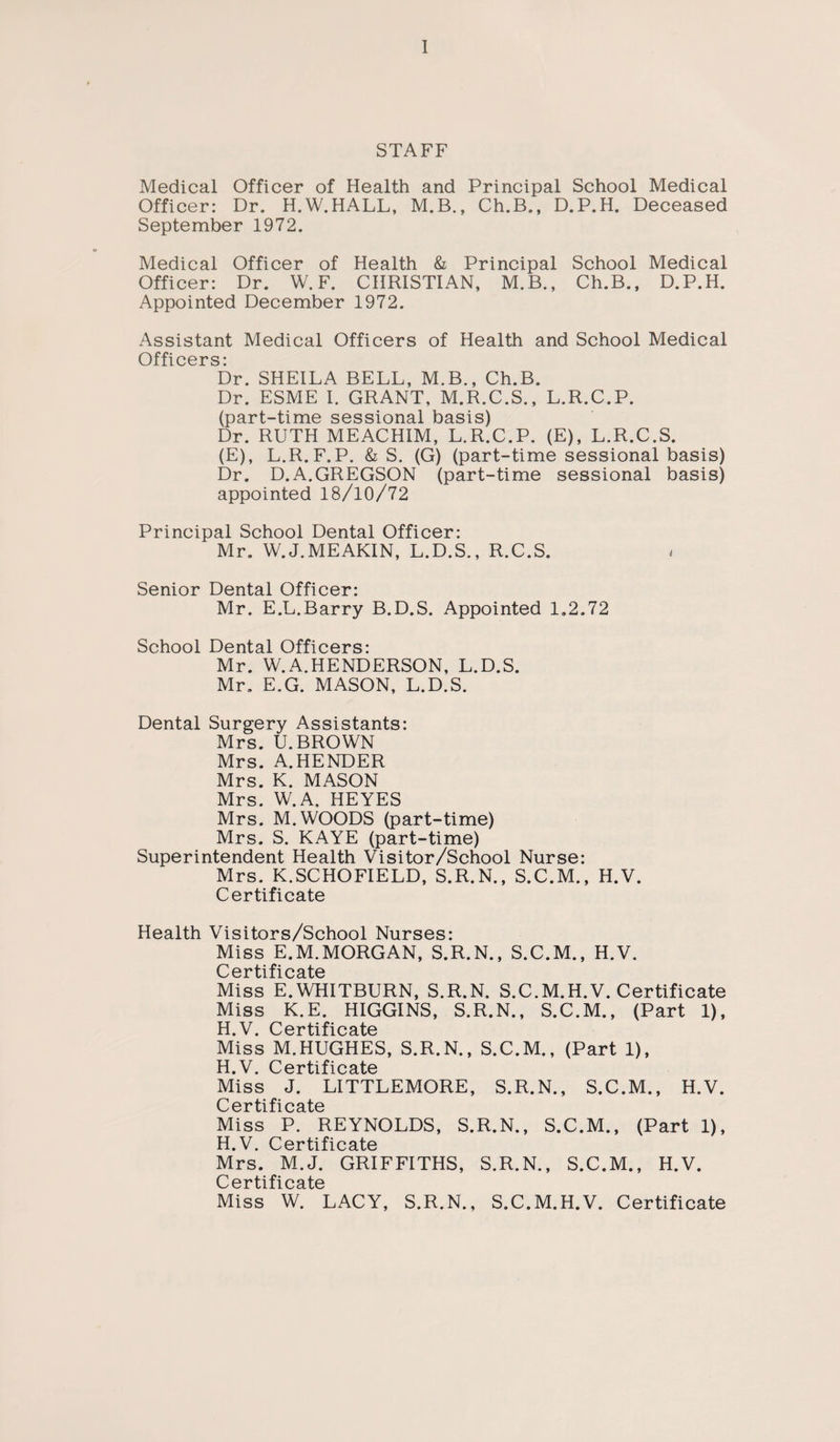 STAFF Medical Officer of Health and Principal School Medical Officer: Dr. H.W.HALL, M.B., Ch.B., D.P.H. Deceased September 1972. Medical Officer of Health & Principal School Medical Officer: Dr. W. F. CHRISTIAN, M.B., Ch.B., D.P.H. Appointed December 1972. Assistant Medical Officers of Health and School Medical Officers: Dr. SHEILA BELL, M.B., Ch.B. Dr. ESME I. GRANT, M.R.C.S., L.R.C.P. (part-time sessional basis) Dr. RUTH MEACHIM, L.R.C.P. (E), L.R.C.S. (E), L.R. F.P. & S. (G) (part-time sessional basis) Dr. D.A.GREGSON (part-time sessional basis) appointed 18/10/72 Principal School Dental Officer: Mr. W. J. ME AKIN, L.D.S., R.C.S. Senior Dental Officer: Mr. E.L.Barry B.D.S. Appointed 1.2.72 School Dental Officers: Mr. W.A.HENDERSON, L.D.S. Mr. E.G. MASON, L.D.S. Dental Surgery Assistants: Mrs. U.BROWN Mrs. A.HENDER Mrs. K. MASON Mrs. W.A, HEYES Mrs. M. WOODS (part-time) Mrs. S. KAYE (part-time) Superintendent Health Visitor/School Nurse: Mrs. K.SCHOFIELD, S.R.N., S.C.M., H.V. Certificate Health Visitors/School Nurses: Miss E.M.MORGAN, S.R.N., S.C.M., H.V. C er ti f i c ate Miss E.WHITBURN, S.R.N. S.C.M.H.V. Certificate Miss K.E. HIGGINS, S.R.N., S.C.M., (Part 1), T-f V r'PT’iifipfitp Miss M.HUGHES, S.R.N., S.C.M., (Part 1), H V P p*T'f’i fi o Miss J. LITTLEMORE, S.R.N., S.C.M., H.V. C e r ti f i c ate Miss P. REYNOLDS, S.R.N., S.C.M., (Part 1), H.V. Certificate Mrs. M.J. GRIFFITHS, S.R.N., S.C.M., H.V. C 6 r t i fi c a t© Miss W. LACY, S.R.N., S.C.M.H.V. Certificate