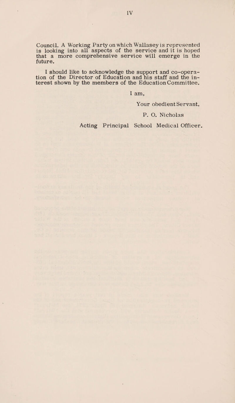 Council. A Working Party on which Wallasey is represented is looking into all aspects of the service and it is hoped that a more comprehensive service will emerge in the future. I should like to acknowledge the support and co-opera¬ tion of the Director of Education and his staff and the in¬ terest shown by the members of the Education Committee. I am, Your obedient Servant, P. O. Nicholas Acting Principal School Medical Officer.