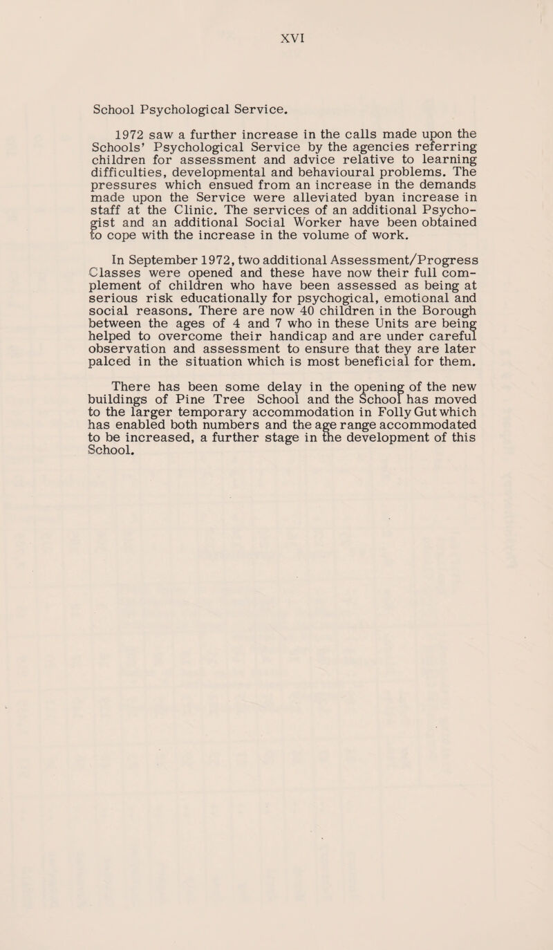 School Psychological Service. 1972 saw a further increase in the calls made upon the Schools’ Psychological Service by the agencies referring children for assessment and advice relative to learning difficulties, developmental and behavioural problems. The pressures which ensued from an increase in the demands made upon the Service were alleviated byan increase in staff at the Clinic. The services of an additional Psycho- gist and an additional Social Worker have been obtained to cope with the increase in the volume of work. In September 1972, two additional Assessment/Progress Classes were opened and these have now their full com¬ plement of children who have been assessed as being at serious risk educationally for psychogical, emotional and social reasons. There are now 40 children in the Borough between the ages of 4 and 7 who in these Units are being helped to overcome their handicap and are under careful observation and assessment to ensure that they are later palced in the situation which is most beneficial for them. There has been some delay in the opening of the new buildings of Pine Tree School and the School has moved to the larger temporary accommodation in Folly Gut which has enabled both numbers and the age range accommodated to be increased, a further stage in the development of this School.