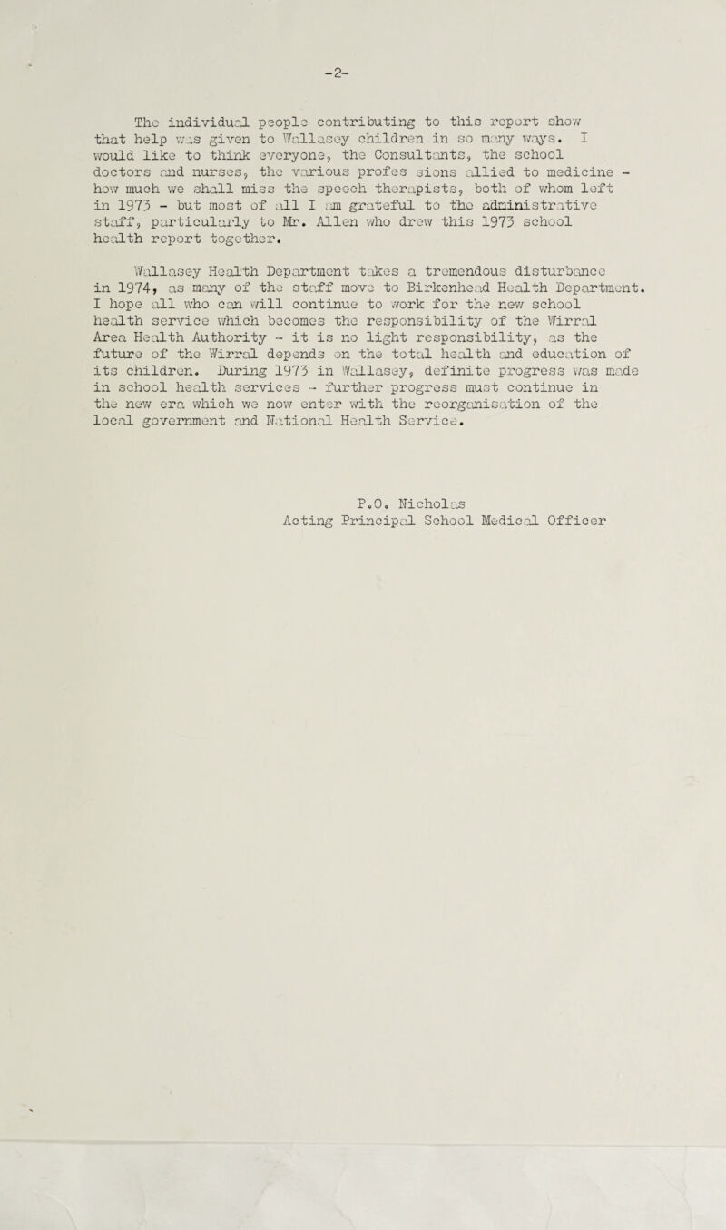 -2- Tho individual people contributing to this report show that help was given to Wallasey children in so many ways. I would like to think everyone, the Consultants, the school doctors and nurses, the various profes sions allied to medicine - how much we shall miss the speech therapists, both of whom left in 1973 - but most of all I am grateful to the administrative staff, particularly to Mr. Allen who drew this 1973 school health report together. Wallasey Health Department takes a tremendous disturbance in 1974i as many of the staff move to Birkenhead Health Department. I hope all who can will continue to work for the new school health service which becomes the responsibility of the Wirral Area Health Authority - it is no light responsibility, as the future of the Wirral depends on the total health and education of its children. During 1973 in Wallasey, definite progress was made in school health services - further progress must continue in the new era which we now enter with the reorganisation of the local government and national Health Service. P.0. Nicholas Acting Principal School Medical Officer