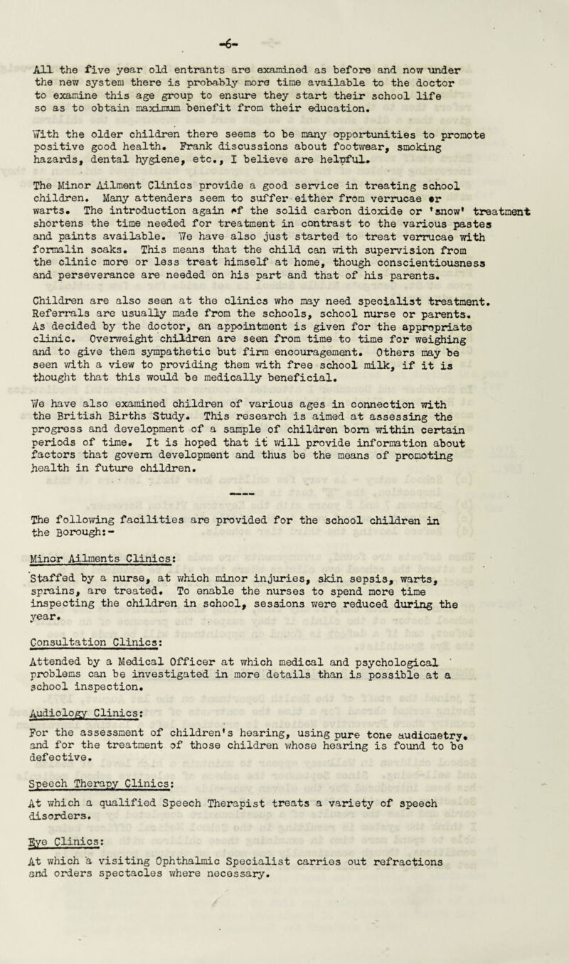 -6- All the five year old entrants are examined as before and now under the new system there is probably more time available to the doctor to examine this age group to ensure they start their school life so as to obtain maximum benefit from their education. With the older children there seems to be many opportunities to promote positive good health, Frank discussions about footwear, smoking hazards, dental hygiene, etc,, I believe are helpful. The Minor Ailment Clinics provide a good service in treating school children. Many attenders seem to suffer either from verrucae *r warts. The introduction again f*f the solid carbon dioxide or ’snow* treatment shortens the time needed for treatment in contrast to the various pastes and paints available. We have also just started to treat verrucae with formalin soaks. This means that the child can with supervision from the clinic more or less treat himself at home, though conscientiousness and perseverance are needed on his part and that of his parents. Children are also seen at the clinics who may need specialist treatment. Referrals are usually made from the schools, school nurse or parents. As decided by the doctor, an appointment is given for the appropriate clinic. Overweight children are seen from time to time for weighing and to give them sympathetic but firm encouragement. Others may be seen with a view to providing them with free school milk, if it is thought that this would be medically beneficial. Y/e have also examined children of various ages in connection with the British Births Study. This research is aimed at assessing the progress and development of a sample of children bom within certain periods of time. It is hoped that it will provide information about factors that govern development and thus be the means of promoting health in future children. The following facilities are provided for the school children in the Borough:- Minor Ailments Clinics: Staffed by a nurse, at which minor injuries, skin sepsis, warts, sprains, are treated. To enable the nurses to spend more time inspecting the children in school, sessions v/ere reduced during the year. Consultation Clinics: Attended by a Medical Officer at which medical and psychological ' problems can be investigated in more details than is possible at a school inspection. Audiology Clinics: For the assessment of children's hearing, using pure tone audiometry, and for the treatment of those children whose hearing is found to be defective. Speech Therapy Clinics: At which a qualified Speech Therapist treats a variety of speech disorders. Eye Clinics: At which a visiting Ophthalmic Specialist carries out refractions and orders spectacles where necessary.