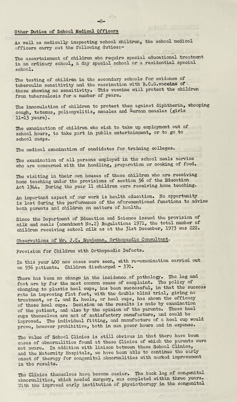 -8- Other Duties of School Medical Officers As well as medically inspecting school children, the school medical officers carry out the following duties The ascertainment of children who require special educational treatment in an ordinary school, a day special school or a residential special school. The testing of children in the secondary schools for evidence of tuberculin sensitivity and the vaccination with B.C.G-.vaccine of>- those showing no sensitivity. This vaccine will protect the children from tuberculosis for a number of years. The innoculation of children to protect them against diphtheria, whooping cough, tetanus, poliomyelitis, measles and lerman measles (girls 11-13 years). The examination of children who wish to take up employment out of school hours, to take part in public entertainment, or to go to school camps. The medical examination of candidates for training colleges. The examination of all persons employed in the school meals service who are concerned with the handling, preparation or cooking of food, rphe visiting in their own houses of those children who are receiving home teaching under the provisions of section 56 of the Education Act 1944. During the year 11 children were receiving home teaching. An important aspect of our work is health education. No opportunity is lost during the performance of the aforementioned functions to advise both parents and children on matters of health. Since the Department of Education and Science issued the provision of milk and meals (amendment No,2) Regulations 1971> the total number of children receiving school milk as at the 31st December, 1973 was 222. Observations of Mr. J.C, Sandeman, Orthopaedic Consultant. Provision for Children with Orthopaedic Defects. In this year 400 new cases were seen, with re—examination carried out on 936 patients. Children discharged - 370. There has been no change in the incidence, of pathology. The leg and foot are by far the most common cause of complaint. The policy of changing to plastic heel cups, has been successful, in that the success rate in improving flat feet, with the double blind trial, giving no treatment, or C, and E. heels, or heel cups, has shown the efficacy of these heel cups. Decision on the results is made by examination of the patient, and also by the opinion of the parents. These heel cups themselves are not of satisfactory manufacture, and could be improved. The individual fitting, and manufacture of a heel cup would prove, however prohibitive, both in man power hours and in expense. The value of School Clinics is still obvious in that there have been cases of abnormalities found at those Clinics of which the parents were not aware. In addition with liaison between these School Clinics, and the Maternity Hospitals, we have been able to continue the early onset of therapy for congenital abnormalities with marked improvement in the results. The Clinics themselves have become oasier. The back log of congenital abnormalities, which needed surgery, was completed within throe years. 7/ith the improved early institution of physiotherapy in the congenital