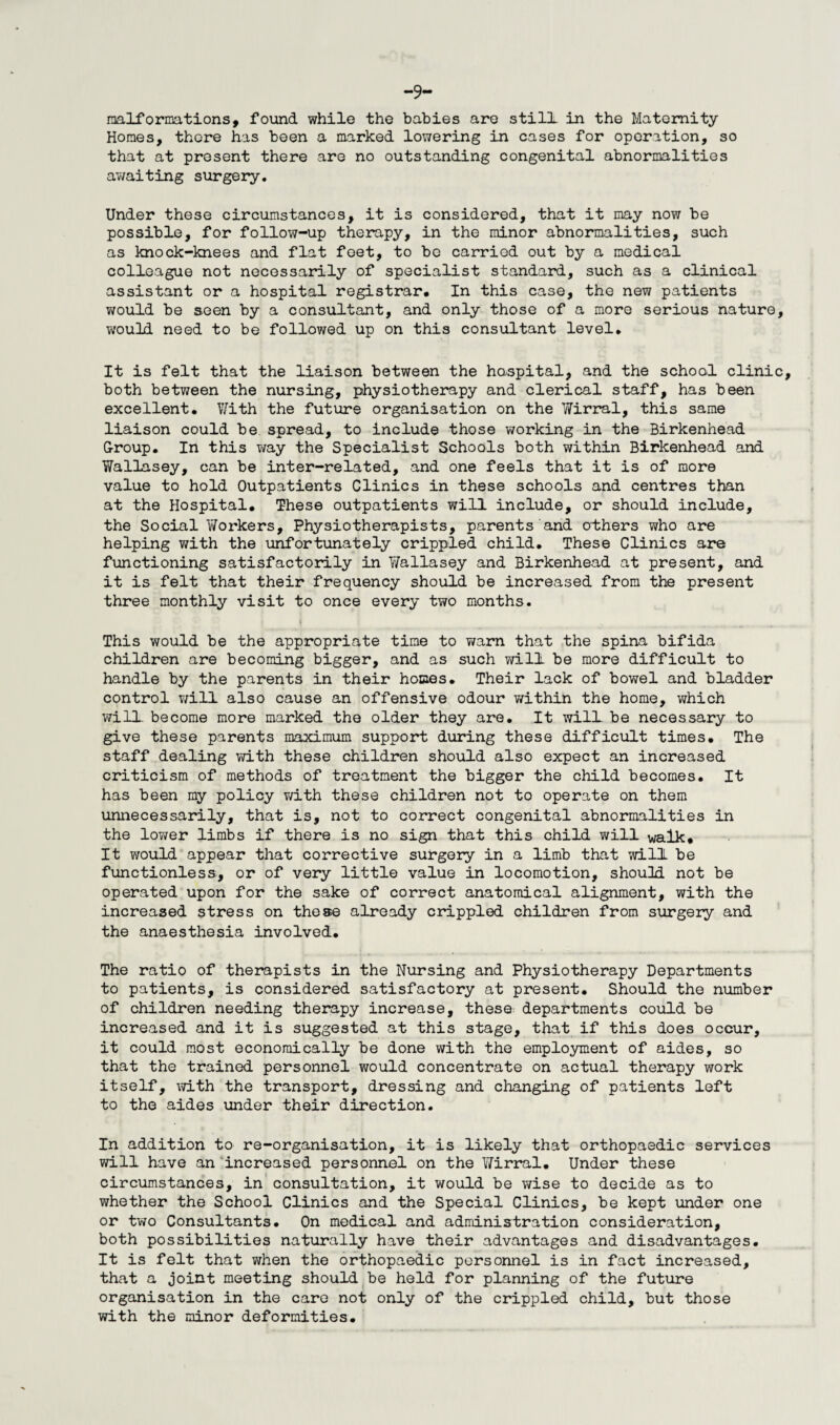 malformations, found while the babies are still in the Maternity Homes, there has been a marked lowering in cases for operation, so that at present there are no outstanding congenital abnormalities awaiting surgery. Under these circumstances, it is considered, that it may now be possible, for follow-up therapy, in the minor abnormalities, such as knock-knees and flat feet, to be carried out by a medical colleague not necessarily of specialist standard, such as a clinical assistant or a hospital registrar. In this case, the new patients would be seen by a consultant, and only those of a more serious nature, would need to be followed up on this consultant level. It is felt that the liaison between the haspital, and the school clinic both between the nursing, physiotherapy and clerical staff, has been excellent. With the future organisation on the Wirral, this same liaison could be spread, to include those working in the Birkenhead G-roup. In this way the Specialist Schools both within Birkenhead and Wallasey, can be inter-related, and one feels that it is of more value to hold Outpatients Clinics in these schools and centres than at the Hospital. These outpatients will include, or should include, the Social Y/orkers, Physiotherapists, parents and others who are helping with the unfortunately crippled child. These Clinics are functioning satisfactorily in Y/allasey and Birkenhead at present, and it is felt that their frequency should be increased from the present three monthly visit to once every two months. This would be the appropriate time to warn that the spina bifida children are becoming bigger, and as such will be more difficult to handle by the parents in their homes. Their lack of bowel and bladder control will also cause an offensive odour ¥/ithin the home, which will, become more marked the older they are. It will- be necessary to give these parents maximum support during these difficult times. The staff dealing with these children should also expect an increased criticism of methods of treatment the bigger the child becomes. It has been my policy v/ith these children not to operate on them unnecessarily, that is, not to correct congenital abnormalities in the lov/er limbs if there is no sign that this child will walk. It would appear that corrective surgery in a limb that will be functionless, or of very little value in locomotion, should not be operated upon for the sake of correct anatomical alignment, with the increased stress on these already crippled children from surgery and the anaesthesia involved. The ratio of therapists in the Nursing and Physiotherapy Departments to patients, is considered satisfactory at present. Should the number of children needing therapy increase, these: departments could be increased and it is suggested at this stage, that if this does occur, it could most economically be done with the employment of aides, so that the trained personnel would concentrate on actual therapy work itself, with the transport, dressing and changing of patients left to the aides under their direction. In addition to re-organisation, it is likely that orthopaedic services will have an increased personnel on the Wirral. Under these circumstances, in consultation, it would be wise to decide as to whether the School Clinics and the Special Clinics, be kept under one or two Consultants. On medical and administration consideration, both possibilities naturally have their advantages and disadvantages. It is felt that v/hen the orthopaedic personnel is in fact increased, that a joint meeting should be held for planning of the future organisation in the care not only of the crippled child, but those with the minor deformities.