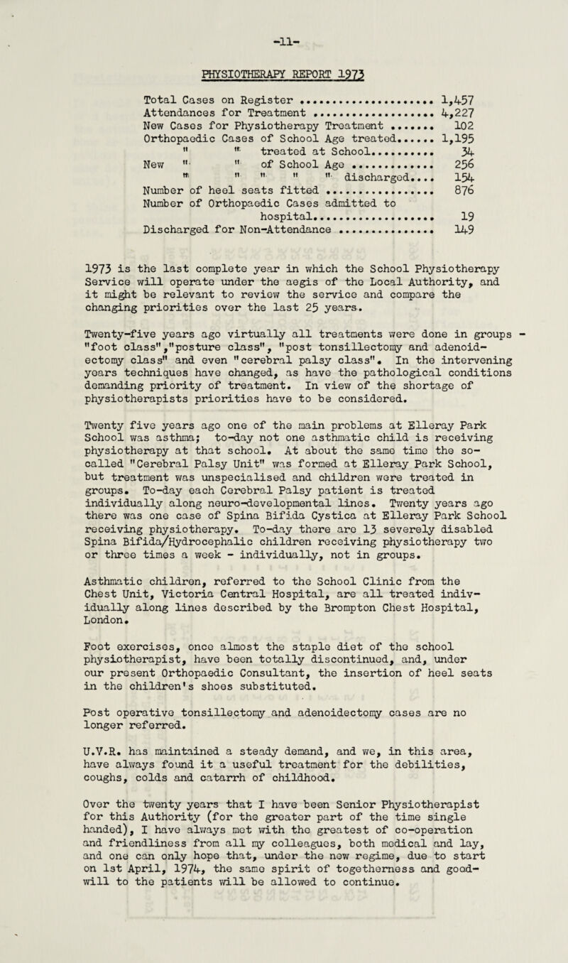 il- PHYSIOTHERAPY REPORT 1973 Total Cases on Register.• • 1,457 Attendances for Treatment ..4,227 New Cases for Physiotherapy Treatment .. 102 Orthopaedic Cases of School Age treated.1,195 M ,r treated at School. 34 New •  of School Age. 256 *    ”• discharged.... 154 Number of heel seats fitted. 87b Number of Orthopaedic Cases admitted to hospital. 19 Discharged for Non-Attendance . 149 1973 is the last complete year in which the School Physiotherapy Service will operate under the aegis of the Local Authority, and it might be relevant to review the service and compare the changing priorities over the last 25 years. Twenty-five years ago virtually all treatments were done in groups foot class,posture class”, post tonsillectomy and adenoid- ectomy class and even cerebral palsy class. In the intervening years techniques have changed, as have the pathological conditions demanding priority of treatment. In view of the shortage of physiotherapists priorities have to be considered. Twenty five years ago one of the main problems at Elleray Park School was asthma; to-day not one asthmatic child is receiving physiotherapy at that school. At about the same time the so- called Cerebral Palsy Unit was formed at Elleray Park School, but treatment was unspecialised and children were treated in groups. To-day each Cerebral Palsy patient is treated individually along neuro-developmental lines. Twenty years ago there was one case of Spina Bifida Cystica at Elleray Park School receiving physiotherapy. To-day there are 13 severely disabled Spina Bifida/Hydrocephalic children receiving physiotherapy two or three times a week - individually, not in groups. Asthmatic children, referred to the School Clinic from the Chest Unit, Victoria Central Hospital, are all treated indiv¬ idually along lines described by the Brompton Chest Hospital, London. Foot exercises, once almost the staple diet of the school physiotherapist, have been totally discontinued, and, under our present Orthopaedic Consultant, the insertion of heel seats in the children's shoes substituted. Post operative tonsillectomy and adenoidectomy cases are no longer referred. U.V.R. has maintained a steady demand, and we, in this area, have always found it a useful treatment for the debilities, coughs, colds and catarrh of childhood. Over the twenty years that I have been Senior Physiotherapist for this Authority (for the greater part of the time single handed), I have always met with the greatest of co-operation and friendliness from all my colleagues, both medical and lay, and one can only hope that, under the new regime, due to start on 1st April, 1974, the same spirit of togetherness and good¬ will to the patients will be allowed to continue.