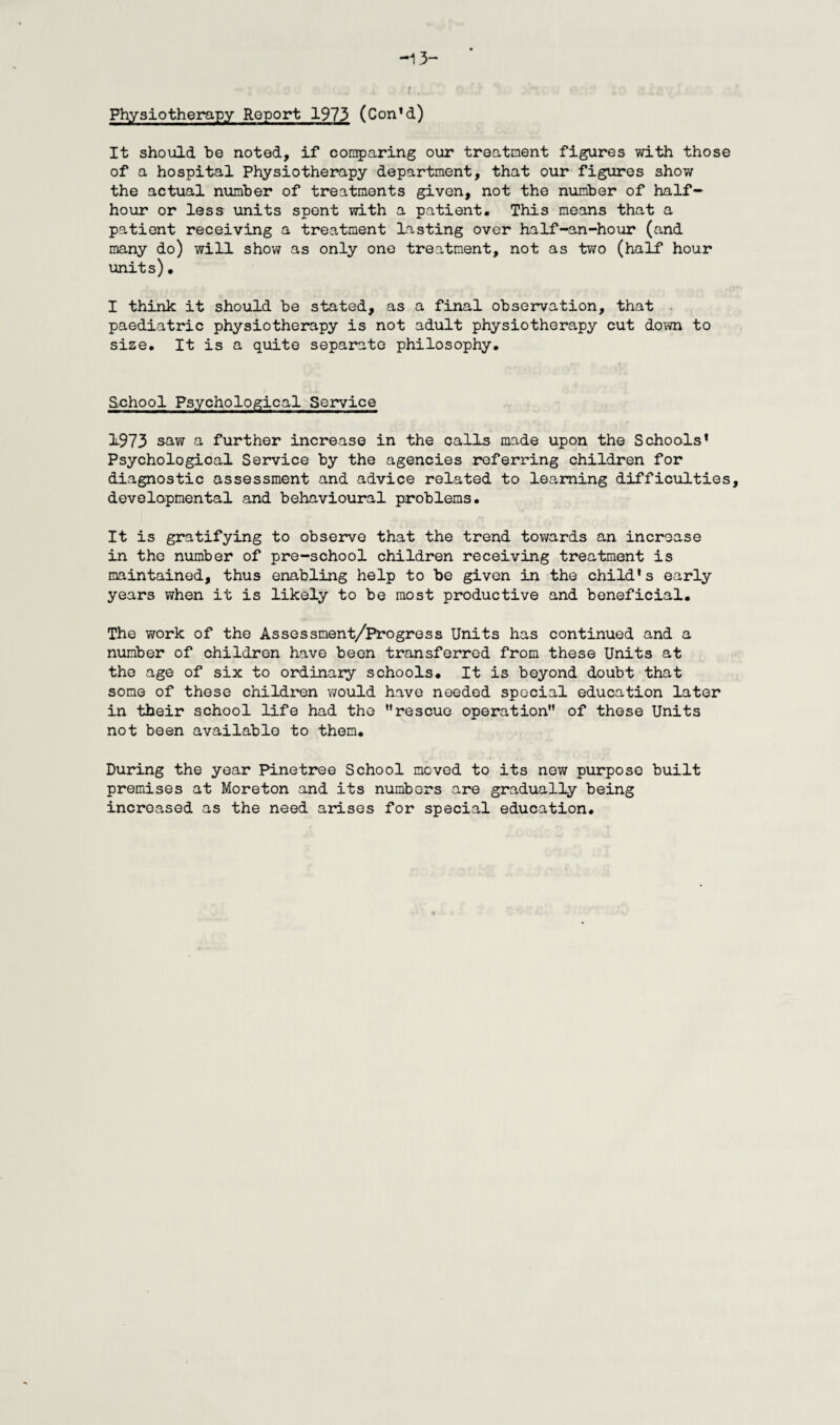 It should he noted, if comparing our treatment figures with those of a hospital Physiotherapy department, that our figures show the actual number of treatments given, not the number of half- hour or less units spent with a patient. This means that a patient receiving a treatment lasting over half-an-hour (and many do) will show as only one treatment, not as two (half hour units)• I think it should be stated, as a final observation, that paediatric physiotherapy is not adult physiotherapy cut down to size. It is a quite separate philosophy. School Psychological Service 1973 saw a further increase in the calls made upon the Schools' Psychological Service by the agencies referring children for diagnostic assessment and advice related to learning difficulties developmental and behavioural problems. It is gratifying to observe that the trend towards an increase in the number of pre-school children receiving treatment is maintained, thus enabling help to be given in the child's early years when it is likely to be most productive and beneficial. The work of the Assessment/Progress Units has continued and a number of children have been transferred from these Units at the age of six to ordinary schools. It is beyond doubt that some of these children would have needed special education later in their school life had the rescue operation” of these Units not been available to them. During the year Pinetree School moved to its new purpose built premises at Moreton and its numbers are gradually being increased as the need arises for special education.
