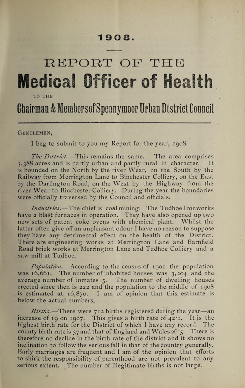 RKPORT OR THR TO THE Ckipman & MembersofSpeanymoop Urban Dtstpiet Council Gentlemen, I beg to submit to you my Report for the year, 1908. The District,—This remains the same. The area comprises 3,388 acres and is partly urban and partly rural in character. It is bounded on the North by the river Wear, on the South by the Railway from Merrington Lane to Binchester Colliery, on the East by the Darlington Road, on the West by the Highway from the river Wear to Binchester Colliery. During the year the boundaries were officially traversed by the Council and officials. Industries.—The chief is coalmining. The Tudhoe Ironworks have 2 blast furnaces in operation. They haye also opened up two new sets of patent coke oyens with chemical plant. Whilst the latter often giye off an unpleasant odour I haye no reason to suppose they haye any detrimental effect on the health of the District. There are engineering works at Merrington Lane and Barnfield Road brick works at Merrington Lane and Tudhoe Colliery and a saw mill at Tudhoe. Popnlatio7i.—According to the census of 1901 the population was 16,661. The number of inhabited houses was 3,204 and the ayerage number of inmates 5. The number of dwelling houses erected since then is 222 and the population to the middle of 1908 is estimated at 16,870. I am of opinion that this estimate is below the actual numbers. Births.—There were 712 births registered during the year—an increase of 19 on 1907. This glyes a birth rate of ^2*1. It is the highest birth rate for the District of which I haye any record. The county birth rate is 37 and that of England and Wales 26*5. There is therefore no decline in the birth rate of the district and it shows no inclination to follow the serious fall in that of the country generally. Early marriages are frequent and I am of the opinion that efforts to shirk the responsibility of parenthood are not preyalent to any serious extent. The number of illegitimate births Is not large.