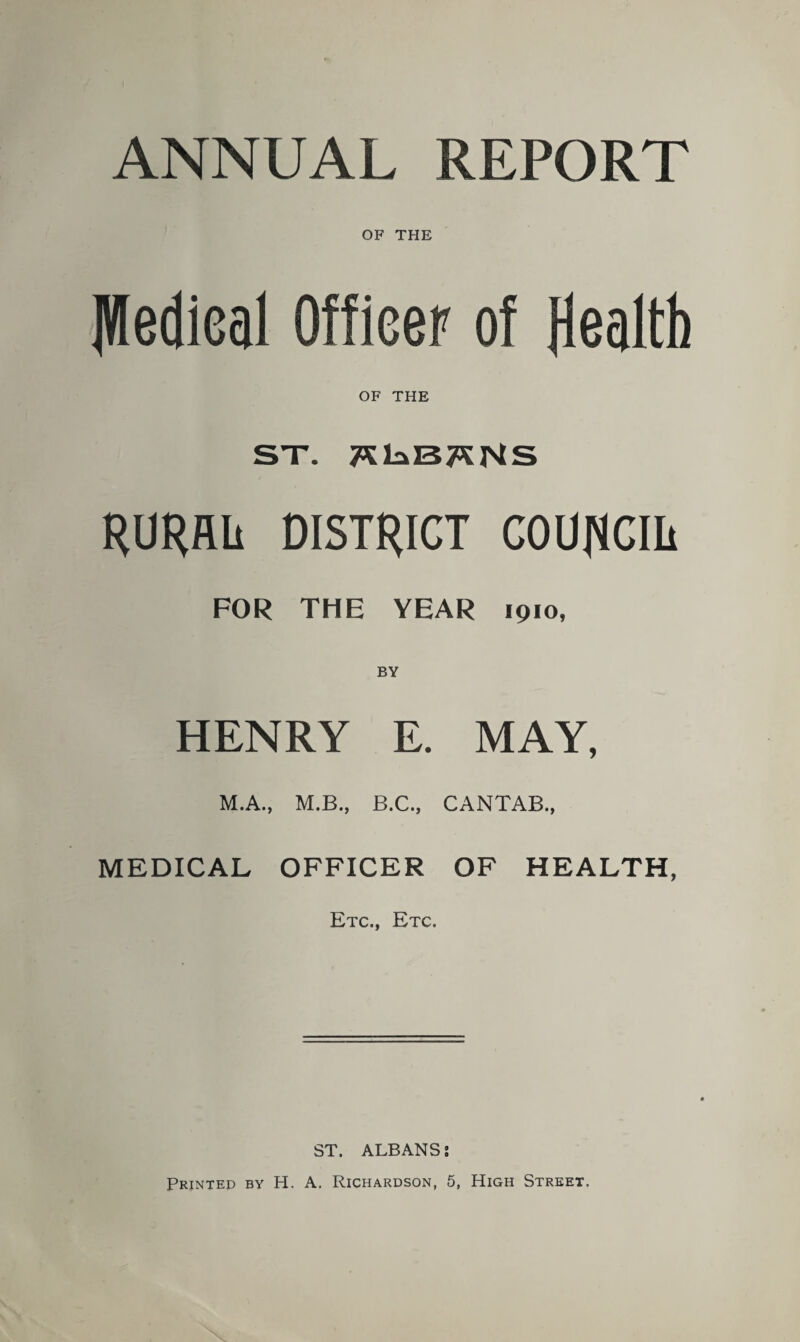 ANNUAL REPORT OF THE JWedieal Officer of Health OF THE ST. 7SE»I37SNS RURflli DISTRICT COUNCIL FOR THE YEAR 1910, BY HENRY E. MAY, M.A., M.B., B.C., CANTAB., MEDICAL OFFICER OF HEALTH, Etc., Etc. ST. ALBANS;