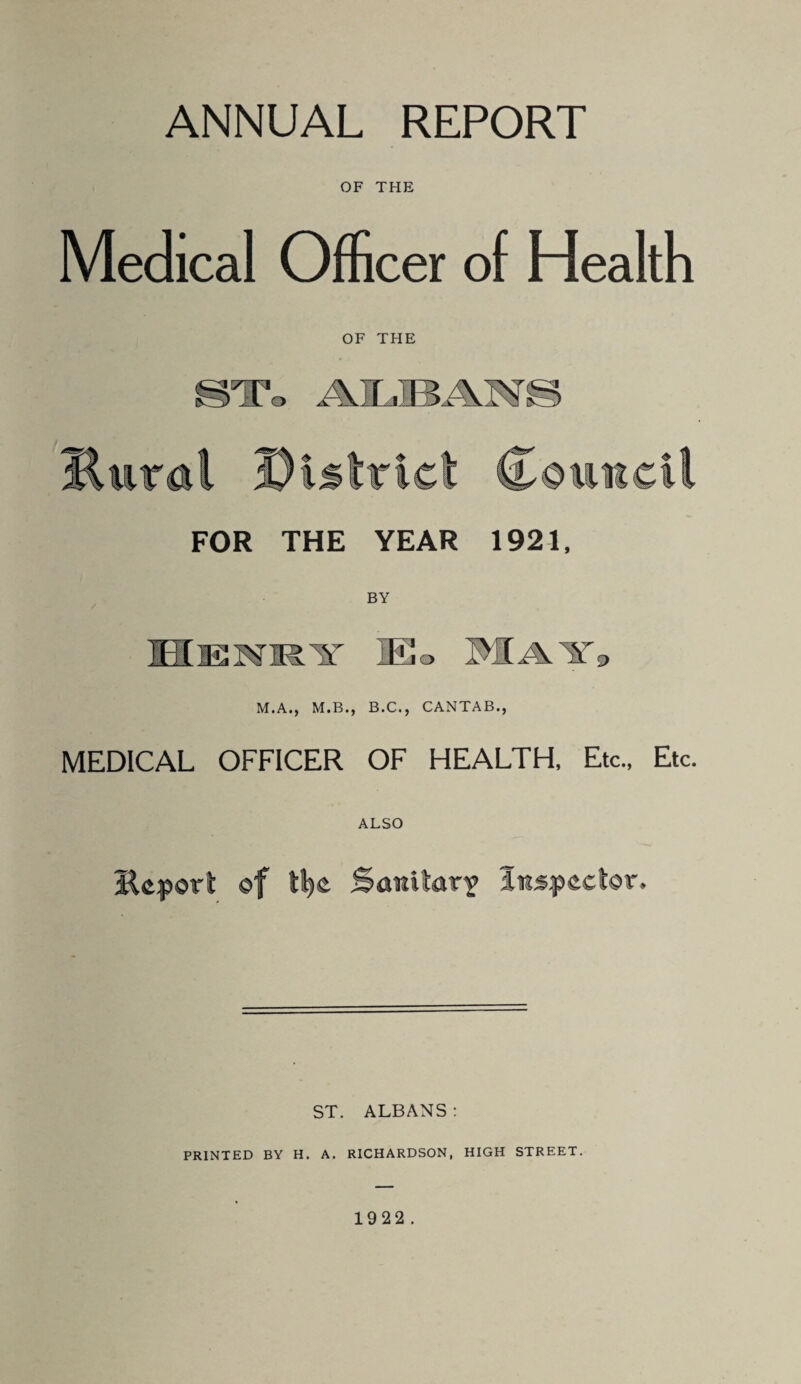 ANNUAL REPORT OF THE Medical Officer of Health OF THE FOR THE YEAR 1921, 9 M.A., M.B., B.C., CANTAB., MEDICAL OFFICER OF HEALTH. Etc., Etc. ALSO Kcporl of ll^e Sanitary iiispeclor* ST. ALBANS: PRINTED BY H. A. RICHARDSON, HIGH STREET.