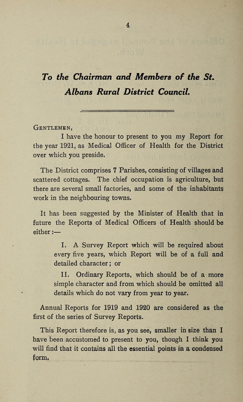 To the Chairman and Members of the St. Albans Rural District Council. Gentlemen, I have the honour to present to you my Report for the year 1921, as Medical Officer of Health for the District over which you preside. The District comprises 7 Parishes, consisting of villages and scattered cottages. The chief occupation is agriculture, but there are several small factories, and some of the inhabitants work in the neighbouring towns. It has been suggested by the Minister of Health that in future the Reports of Medical Officers of Health should be either:— I. A Survey Report which will be required about every five years, which Report will be of a full and detailed character; or II. Ordinary Reports, which should be of a more simple character and from which should be omitted all details which do not vary from year to year. Annual Reports for 1919 and 1920 are considered as the first of the series of Survey Reports. This Report therefore is, as you see, smaller in size than I have been accustomed to present to you, though I think you will find that it contains all the essential points in a condensed form.