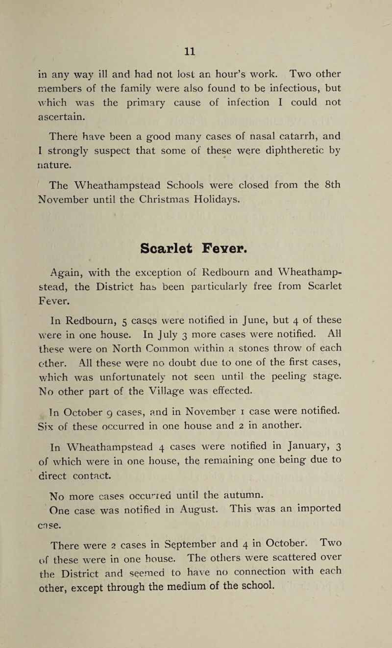 in any way ill and had not lost an hour’s work. Two other members of the family were also found to be infectious, but AA'hich was the primary cause of infection I could not ascertain. There have been a good many cases of nasal catarrh, and I strongly suspect that some of these were diphtheretic by nature. The Wheathampstead Schools were closed from the 8th November until the Christmas Holidays. Scarlet Fever. Again, with the exception of Redbourn and Wheathamp¬ stead, the District has been particularly free from Scarlet Fever. In Redbourn, 5 cases were notified in June, but 4 of these were in one house. In July 3 more cases were notified. All these were on North Common within a stones throw of each other. All these were no doubt due to one of the first cases, which was unfortunately not seen until the peeling stage. No other part of the Village was efi‘ected. In October 9 cases, and in November i case were notified. Six of these occurred in one house and 2 in another. In Wheathampstead 4 cases w^ere notified in January, 3 of which were in one house, the remaining one being due to \ direct contact. No more cases occurred until the autumn. One case was notified in August. This was an imported case. There were 2 cases in September and 4 in October. Two of these were in one house. The others were scattered over the District and seemed to have no connection with each other, except through the medium of the school.