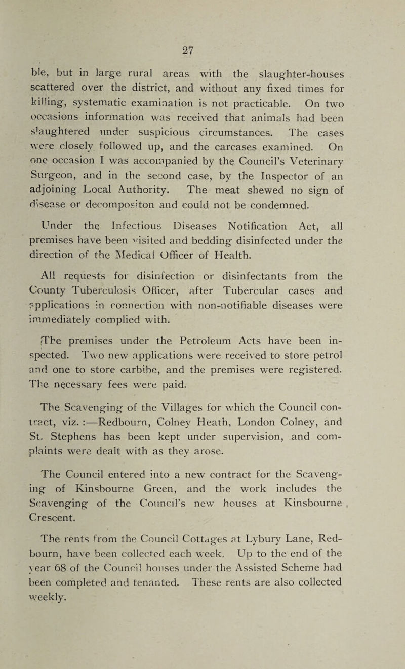 ble, but in large rural areas with the slaug'hter-houses scattered over the district, and without any fixed times for killing-, systematic examination is not practicable. On two occasions information was received that animals had been s’aug-htered under suspicious circumstances. The cases were closely followed up, and the carcases examined. On one occasion I was accompanied by the Council’s Veterinary Surg-eon, and in the second case, by the Inspector of an adjoining Local Authority. The meat shewed no sign of disease or decompositon and could not be condemned. Under the Infectious Diseases Notification Act, all premises have been visited and bedding disinfected under the direction of the JMedical Officer of Flealth. All requests for disinfection or disinfectants from the County Tuberculosis Officer, after Tubercular cases and applications in connec'tion with non-notifiable diseases were immediately complied with. The premises under the Petroleum Acts have been in- I spected. Two new applications were received to store petrol and one to store carbibe, and the premises were registered. The necessary fees were paid. The Scavenging of the Villages for which the Council con¬ tract, viz. :—Redbourn, Colney Heath, London Colney, and St. Stephens has been kept under supervision, and com¬ plaints were dealt with as they arose. The Council entered into a new contract for the Scaveng¬ ing of Kinsbourne Green, and the work includes the Scavenging of the Council’s new houses at Kinsbourne , Crescent. The rents from the Council Cottages at Lybury Lane, Red- bourn, have been collected each week. Up to the end of the }ear 68 of the Council houses under the Assisted Scheme had been completed and tenanted. These rents are also collected weekly.