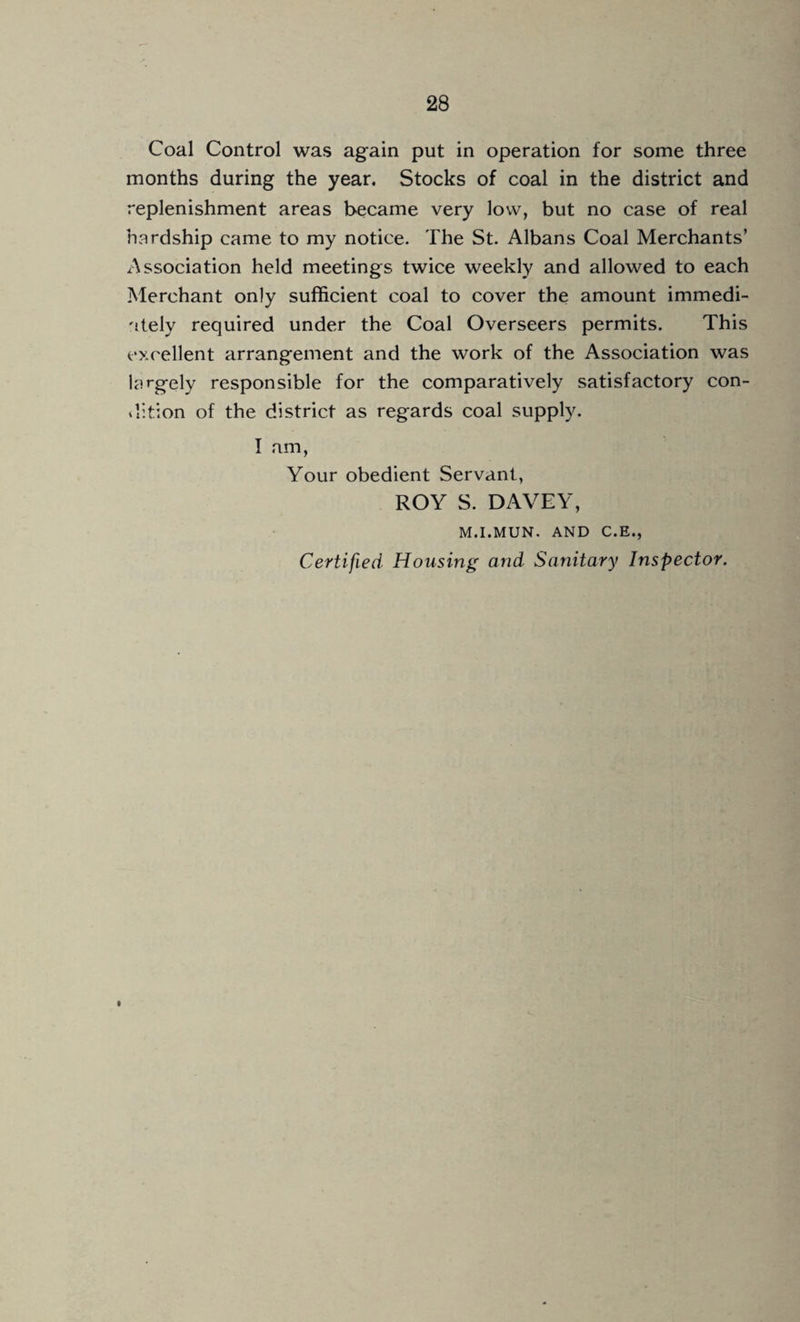 Coal Control was again put in operation for some three months during the year. Stocks of coal in the district and replenishment areas became very low, but no case of real hardship came to my notice. The St. Albans Coal Merchants’ Association held meetings twice weekly and allowed to each Merchant only sufficient coal to cover the amount immedi¬ ately required under the Coal Overseers permits. This excellent arrangement and the work of the Association was largely responsible for the comparatively satisfactory con- ilition of the district as regards coal supply. I am, Your obedient Servant, ROY S. DAVEY, M.I.MUN. AND C.E., Certified Housing and Sanitary Inspector.