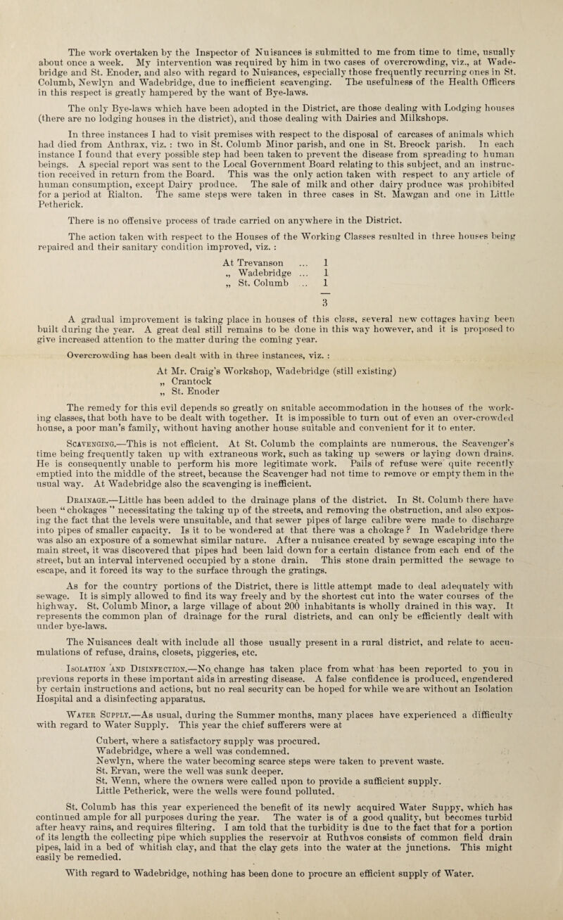 The work overtaken by the Inspector of Nuisances is submitted to me from time to time, usually about once a week. My intervention was required by him in two cases of overcrowding, viz., at Wade- bridge and St. Enoder, and also with regard to Nuisances, especially those frequently recurring ones in St. Columb, Newlyn and Wadebridge, due to inefficient scavenging. The usefulness of the Health Officers in this respect is greatly hampered by the wTant of Bye-laws. The only Bye-laws which have been adopted in the District, are those dealing with Lodging houses (there are no lodging houses in the district), and those dealing with Dairies and Milkshops. In three instances I had to visit premises with respect to the disposal of carcases of animals which had died from Anthrax, viz. : two in St. Columb Minor parish, and one in St. Breock parish. In each instance I found that every possible step had been taken to prevent the disease from spreading to human beings. A special report was sent to the Local Government Board relating to this subject, and an instruc¬ tion received in return from the Board. This was the only action taken with respect to any article of human consumption, except Dairy produce. The sale of milk and other dairy produce was prohibited for a period at Rialton. The same steps were taken in three cases in St. Mawgan and one in Little Petherick. There is no offensive process of trade carried on anywhere in the District. The action taken with respect to the Houses of the Working Classes resulted in three houses being repaired and their sanitary condition improved, viz. : At Trevanson ... 1 „ Wadebridge ... 1 „ St. Columb .. 1 3 A gradual improvement is taking place in houses of this class, several new’ cottages having been built during the year. A great deal still remains to be done in this way however, and it is proposed to give increased attention to the matter during the coming year. Overcrowding has been dealt with in three instances, viz. : At Mr. Craig’s Workshop, Wadebridge (still existing) „ Crantock „ St. Enoder The remedy for this evil depends so greatly on suitable accommodation in the houses of the work¬ ing classes, that both have to be dealt with together. It is impossible to turn out of even an over-crowded house, a poor man’s family, without having another house suitable and convenient for it to enter. Scavenging.—This is not efficient. At St. Columb the complaints are numerous, the Scavenger’s time being frequently taken up with extraneous work, such as taking up sewers or laying down drains. He is consequently unable to perform his more legitimate work. Pails of refuse wrere quite recently emptied into the middle of the street, because the Scavenger had not time to remove or empty them in the usual way. At Wadebridge also the scavenging is inefficient. Drainage.—Little has been added to the drainage plans of the district. In St. Columb there have been “ chokages ” necessitating the taking up of the streets, and removing the obstruction, and also expos¬ ing the fact that the levels were unsuitable, and that sewer pipes of large calibre were made to discharge into pipes of smaller capacity. Is it to be wondered at that there was a chokage ? In Wadebridge there was also an exposure of a somewhat similar nature. After a nuisance created by sewage escaping into the main street, it was discovered that pipes had been laid down for a certain distance from each end of the street, but an interval intervened occupied by a stone drain. This stone drain permitted the sewage to escape, and it forced its way to the surface through the gratings. As for the country portions of the District, there is little attempt made to deal adequately with sewage. It is simply allowed to find its way freely and by the shortest cut into the water courses of the highway. St. Columb Minor, a large village of about 200 inhabitants is wholly drained in this way. It represents the common plan of drainage for the rural districts, and can only be efficiently dealt with under bye-laws. The Nuisances dealt with include all those usually present in a rural district, and relate to accu¬ mulations of refuse, drains, closets, piggeries, etc. Isolation and Disinfection.—No. change has taken place from what has been reported to you in previous reports in these important aids in arresting disease. A false confidence is produced, engendered by certain instructions and actions, but no real security can be hoped for while we are without an Isolation Hospital and a disinfecting apparatus. Water Supply.—As usual, during the Summer months, many places have experienced a difficulty with regard to Water Supply. This year the chief sufferers were at Cubert, where a satisfactory supply was procured. Wadebridge, where a well was condemned. Newlyn, where the water becoming scarce steps were taken to prevent waste. St. Ervan, were the well was sunk deeper. St. Wenn, where the owners were called upon to provide a sufficient supply. Little Petherick, were the wells were found polluted. St. Columb has this year experienced the benefit of its newly acquired Water Suppy, which has continued ample for all purposes during the year. The water is of a good quality, but becomes turbid after heavy rains, and requires filtering. I am told that the turbidity is due to the fact that for a portion of its length the collecting pipe which supplies the reservoir at Ruthvos consists of common field drain pipes, laid in a bed of whitish clay, and that the clay gets into the water at the junctions. This might easily be remedied. With regard to Wadebridge, nothing has been done to procure an efficient supply of Water.