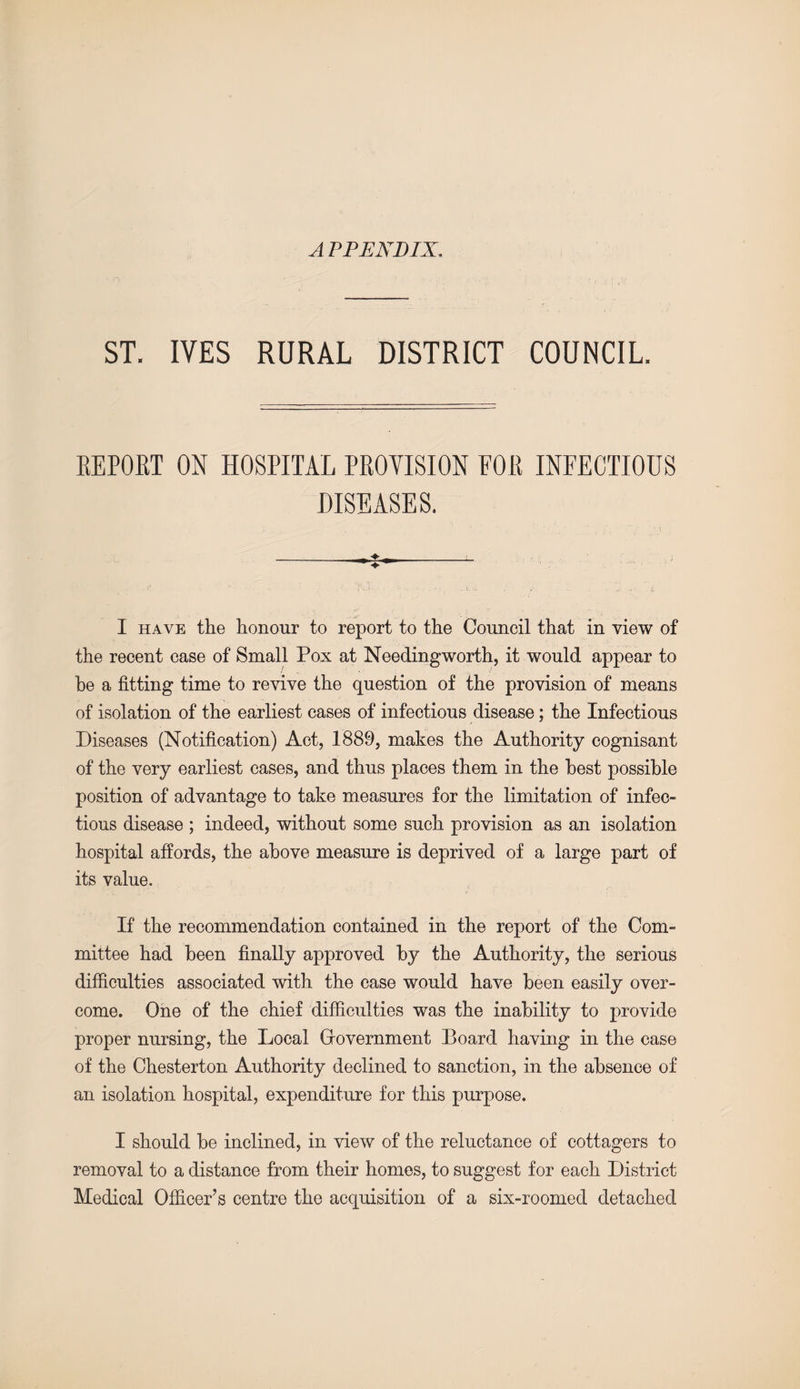 A PPENDIX. ST. IVES RURAL DISTRICT COUNCIL. REPOET ON HOSPITAL PROVISION FOR INFECTIOUS DISEASES. I have the honour to report to the Council that in view of the recent case of Small Pox at Needingworth, it would appear to he a fitting time to revive the question of the provision of means of isolation of the earliest cases of infectious disease; the Infectious Diseases (Notification) Act, 1889, makes the Authority cognisant of the very earliest cases, and thus places them in the best possible position of advantage to take measures for the limitation of infec¬ tious disease ; indeed, without some such provision as an isolation hospital affords, the above measure is deprived of a large part of its value. If the recommendation contained in the report of the Com¬ mittee had been finally approved by the Authority, the serious difficulties associated with the case would have been easily over¬ come. One of the chief difficulties was the inability to provide proper nursing, the Local Gfovernment Board having in the case of the Chesterton Authority declined to sanction, in the absence of an isolation hospital, expenditure for this purpose. I should be inclined, in view of the reluctance of cottagers to removal to a distance from their homes, to suggest for each District Medical Officer’s centre the acquisition of a six-roomed detached